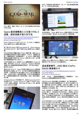 March 1st, 2013 Published by: VR-Zone
13
PS3《戰神：崛起》預定 3 月 12 日在台跟隨全球同步推出
中英文合版。
Opera 歐朋瀏覽器火力支援 HTML 5
遊戲，網頁遊戲市場大有可為
Source: http://chinese.vr-zone.com/53774/opera-demo-html5-games-on-
opera-mobile-shows-great-web-games-potential-02282013/
By Chris.L on February 28th, 2013
Opera Software 在 MWC 2013 中，以 HTML 5 遊戲展示
Opera 歐朋 Sphinx 遊戲引擎的效能。
除了強大的 Webkit 引擎 Opera Mobile 外，Opera Software
也在 MWC 2013 中，展示了新的 Opera 歐朋 Sphinx 遊戲引
擎。
作為全球首款全硬體加速的 HTML5 遊戲引擎，歐朋 Sphinx
對於硬體加速渲染的支援將大幅提升 HTML5 遊戲運行速
度。在實際測試的一般遊戲場景下，以 Sphinx 遊戲引擎所
開發的遊戲運行速度比在 Chrome 上運行快 2-3 倍，比在傳
統手機瀏覽器運行快 5 倍以上。
不過目前歐朋 Sphinx 是基於 Opera 瀏覽器舊核心 Presto 作
開發，對於包括 cocos-2d、impactJS、createJS 等在內的
各種HTML5遊戲架構有著極高的相容性，但不知未來是否
會改用 Webkit。
雖然 MWC 2013 中，Opera 用來展示歐朋 Sphinx 的網頁遊
戲是儲存在手機的 SD 卡中，並不能代表實際透過網路遊玩
的結果，不過我們仍可以看出歐朋 Sphinx 強大的硬體加速
效能，已經足以應付一般的網頁遊戲，在多年的軟硬體發展
後，行動網頁遊戲終於到了堪用的階段，成為一個有前瞻性
的市場。
在 Opera Software 的現場展示中，採用 Huawei Ascend P1
作為展示平台。Huawei Ascend P1 具備  TI OMAP 4460,
1.5GHz 雙核心處理器、1GB RAM 和  960 X 540 解析度
Super AMOLED 螢幕。
MWC 現場將展示網站儲存在 SD 中，因此透過網路遊戲
玩，不一定有如此高的效能。
在某些測試中，Opera 歐朋 Sphinx 遊戲引擎甚至可以達到
165FPS 的速度，對比的  Chrome 相形之下速度較慢。
完整的 Opera 歐朋 Sphinx 引擎執行 HTML 5 遊戲的效能，
請參考以下由 VR-Zone 中文拍攝的影片。
遠端運算專門，AMD 推出 FirePro
R5000 專業顯示卡
Source: http://chinese.vr-zone.com/53892/specialized-in-pcoip-amd-
firepro-r5000-02282013/
By Tony.Chiu on February 28th, 2013
支援 PCoIP 遠端桌面傳輸協定，可輕鬆解決 Host
Rendering 與雲端繪圖等等的客戶需求。
AMD 的 FirePro 家族其實分支相當廣泛，除了最常被看見，
針對單機工作站或是多螢幕輸出的 W 系列工作站顯示卡以
外，還有針對 SERVER 伺服器，可進行多人運算、VDI 虛
擬桌面的 S 系列以外，還有一些較不為人知的型號分支。這
次提到的 R 系列便是一例。
AMD 日前將其 R 系列顯示卡進行了更新，推出了 FirePro
R5000 顯示卡，用來更新已存在多年的上一款產品 RG220
系列產品。和同樣主打 VDI、多人分享資源的 S 系列顯示卡
相比，R 系列產品主要是支援了 PCoIP 遠端桌面協定，並沒
有進行虛擬化與鄉資源，Client 端所得到的運算能力完全是
1:1。
PCoIP 協定是由 Teradici 所開發，在 Client 端需要一台所謂
的 PCoIP ZERO Client 客戶端，與傳統的 Client 端常以精簡
化的工作站配上嵌入式OS之流的做法不同，PCoIP ZERO
Client 更像是一台中繼點。所有的資訊如像素、音訊流等等
都是透過網路間傳輸，Teradici 稱此過程微 Pixels only ，所
有的運算、Render 都在 Host 上面完成。整個使用體驗與我
 