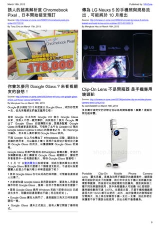 March 18th, 2013 Published by: VR-Zone
9
誘人的超高解析度 Chromebook
Pixel，日本開始接受預訂
Source: http://chinese.vr-zone.com/55937/chromebook-pixel-pre-
order-03172013/
By Tony.Chiu on March 17th, 2013
你會怎麼用 Google Glass？來看看網
友的發想！
Source: http://chinese.vr-zone.com/55930/how-will-you-use-google-glass-
check-out-these-videos-03162013/
By Mengkuei Hsu on March 16th, 2013
Google 表示將在 2013 年底推出 Google Glass，或許你想買
一支，但先來看網友們會怎麼用它吧！
自從 Google 在去年的 Google I/O 展示 Google Glass
以來，沒有人不想一親芳澤的，由其是在上個月 Google 釋
出了 Google Glass 的宣傳影片後，想親身配載 Google
Glass 的情緒更達到高潮。可惜除了去年在 Google I/O 預約
Google Glass Explorer Edition 的開發者之外，和 TheVerge
主編外，並未有人真的拿到 Google Glass 試用。
不過 Google 在上月也釋出了 #ifihadglass 活動，讓居住在
美國的使用者，可以藉由上傳 5 張照片或是短片說明自己拿
到 Google Glass 的用法，以獲選購買 Google Glass 的資
格。
Google Glass 的熱門程度和 #ifihadglass 宣傳活動，使得許
多媒體和個人都上傳拿到 Google Glass 相關影片，讓我們
來看看其中一些有趣的影片，等待 Google Glass 發售吧！
▼ 3 月 17 日聖派翠克日即將登場，到底在聖派翠克日使用
Google Glass 會是什麼樣子？請看這支影片。不過我以為愛
爾蘭人的酒力不會只喝 5 杯啤酒就醉了吧？
▼ 原來 Google Glass 也可以成為把妹神器，可惜最後還是被
人出賣了。
▼ 大家都知道 Google Glass 是用語音操作，要是有人用語音
操作你的 Google Glass，搜尋一些你不想看的東西怎麼辦？
▼ 要是 Google Glass 使用 Windows 系統？即使 BSOD 已經
消失多年，相關笑話還是層出不窮（而且很好笑）。
▼ Google Glass 實在太熱門了，連美國脫口秀天王柯南都要
調侃一番。
▼ Google Glass 還未正式推出，就有人幫它開發了專用程
式。
傳為 LG Neuxs 5 的手機照與規格流
出，可能將於 10 月推出
Source: http://chinese.vr-zone.com/55924/rumored-lg-nexus-5-picture-
leaked-and-said-to-be-out-in-october-2013-03162013/
By Mengkuei Hsu on March 16th, 2013
Clip-On Lens 不是開瓶器 是手機專用
鏡頭組
Source: http://chinese.vr-zone.com/55796/portable-clip-on-mobile-phone-
camera-lens-03152013/
By damnfat2000 on March 16th, 2013
見到圖中這挖空把狀物可別以為是開瓶器喔！事實上這與拍
照功能有關。
Portable Clip-On Mobile Phone Camera
Lens 顧名思義，是專為拍照手機設計的鏡頭套件，鏡頭接
環可被設計成夾子的模樣，將它牢牢夾在手機上並將圓形接
環對準鏡頭，然後就可以搭配隨附包括廣角、微距與魚眼三
種不同效果鏡頭使用；其中魚眼鏡最大可拍攝 180 度視野，
廣角鏡倍數則可達 0.67X。支援度方面，只要手機相機鏡頭
直徑大於 13mm 都可以使用；此外，由於接環夾內側預留的
空間夠大，加上現在智慧型手機一支比一支薄，因此即使在
保護套不拆下應該也能使用，如此也較不會傷機身。
 