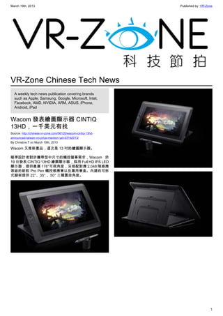 March 19th, 2013 Published by: VR-Zone
1
VR-Zone Chinese Tech News
A weekly tech news publication covering brands
such as Apple, Samsung, Google, Microsoft, Intel,
Facebook, AMD, NVIDIA, ARM, ASUS, iPhone,
Android, iPad
Wacom 發表繪圖顯示器 CINTIQ
13HD，一千美元有找
Source: http://chinese.vr-zone.com/56120/wacom-cintiq-13hd-
announced-taiwan-no-price-mention-yet-03192013/
By Christine.T on March 19th, 2013
Wacom 又推新產品，這次是 13 吋的繪圖顯示器。
瞄準設計者對於攜帶型中尺寸的觸控螢幕需求，Wacom 於
19 日發表 CINTIQ 13HD 繪圖顯示器，採用 Full HD IPS LED
顯示器，提供最廣 178°可視角度，另搭配對應 2,048 階感應
等級的新款 Pro Pen 觸控感應筆以及專用筆盒。內建的可拆
式腳架提供 22°、35° 、50° 三種置放角度。
 