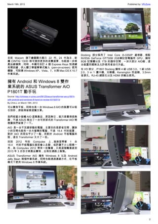March 19th, 2013 Published by: VR-Zone
2
目前 Wacom 旗下繪圖顯示器已 22 吋、24 吋為主，新
機 CINTIQ 13HD 除可提供更多的消費選擇，也能進一步將
產品線備齊；同時，本機可自訂 4 個 Express Keys 快速鍵
和環狀鍵，供人體工學螢幕筆式輸入 (pen-on-screen) 使用
體驗，可對應 Windows XP、Vista、7、8 與 Mac OS X 10.7
作業系統。
擁有 Android 和 Windows 8 雙作
業系統的 ASUS Transformer AiO
P1801T 動手玩
Source: http://chinese.vr-zone.com/56125/asus-transformer-aio-p1801t-
with-android-and-windows-8-hand-on-review-03192013/
By Chris.L on March 19th, 2013
可以變身平板，同時也是一台 Windows 8 AIO 的裝置可以吸
引到你，那就得留意這篇文章。
我們相當少接觸 AIO 這類產品，原因無它，就只是覺得很無
趣，不過 ASUS 推出了一台可拆卸式的 Transformer AIO 稍
微讓我們留意了一下。
AIO 是一台不怎麼移動的電腦，主要目的是節省空間，讓狹
小的空間也能有一台大螢幕的電腦，不過 18.4 吋的裝置，
對於 AIO 而言似乎少了一點，而對於 Android 平板電腦來
說，這台 Transformer 又大了一些。
回到 2012 年的 Computex 上，施崇堂帶著 1 台
18.4 吋的平板電腦在展前會上走動，或許讓不少人眼睛一
亮，為 Computex 2012 帶來一些驚喜，只是這個驚喜直到
2013 年 3 月份才將產品實現，出現在通路上販售。
ASUS Transformer AIO 擁有 Windows 8 以及 Android
Jelly Bean 兩個作業系統，同時也能透過連線方式，在平板
模式下使用 Windows 8 作業系統。
Docking 部分採用了 Intel Core i5-3350P 處理器，搭配
NVIDIA GeForce GT730M 2GB筆記型電腦用 GPU，擁有
8GB 記憶體以及 1TB 的儲存空間，一如大部分 AIO般，這
台裝置同樣無法允許使用者自行升級。
在 I/O 部分，P1801 Docking 擁有 4 組 USB 3.0、1 組 USB
2.0、3 in 1 讀卡機、光碟機、Kensington 防盜鎖、3.5mm
音源孔、RJ-45 網路孔以及 HDMI 供輸出使用。
 