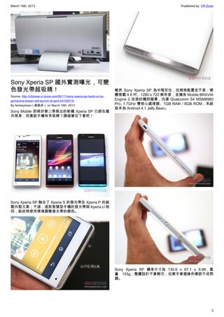 March 19th, 2013 Published by: VR-Zone
3
Sony Xperia SP 國外實測曝光，可變
色發光帶超吸睛！
Source: http://chinese.vr-zone.com/56111/sony-xperia-sp-hand-on-by-
gsmarena-taiwan-will-launch-at-april-03192013/
By fantasytrees（跳跳虎） on March 19th, 2013
Sony Mobile 即將於第二季推出的新機 Xperia SP 已經在國
外現身，究竟該手機有多吸睛？請接著往下看吧！
Sony Xperia SP 融合了 Xperia S 的發光帶及 Xperia P 的鋁
製外殼元素；不過，這款智慧型手機的發光帶與 Xperia U 相
同，能依照使用情境調整發光帶的顏色。
雖然 Sony Xperia SP 為中階定位，但規格配置並不差；硬
體搭載 4.6 吋、1280 x 720 解析度，並擁有 Mobile BRAVIA
Engine 2 技術的觸控螢幕，內建 Qualcomm S4 MSM8960
Pro, 1.7GHz 雙核心處理器、1GB RAM / 8GB ROM，系統
版本為 Android 4.1 Jelly Bean。
Sony Xperia SP 機身尺寸為 130.6 x 67.1 x 9.98，重
量 155g；整體設計不算輕巧，但單手掌握操作應該不成問
題。
 