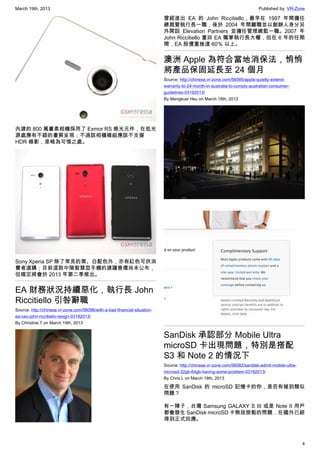 March 19th, 2013 Published by: VR-Zone
4
內建的 800 萬畫素相機採用了 Exmor RS 感光元件，在低光
源處應有不錯的畫質呈現；不過該相機模組應該不支援
HDR 錄影，是略為可惜之處。
Sony Xperia SP 除了常見的黑、白配色外，亦有紅色可供消
費者選購；目前這款中階智慧型手機的建議售價尚未公布，
但確定將會於 2013 年第二季推出。
EA 財務狀況持續惡化，執行長 John
Riccitiello 引咎辭職
Source: http://chinese.vr-zone.com/56096/with-a-bad-financial-situation-
ea-ceo-john-riccitiello-resign-03192013/
By Christine.T on March 19th, 2013
曾經進出 EA 的 John Riccitiello，最早在 1997 年間擔任
總裁暨執行長一職，後於 2004 年間離職並以創辦人身分另
外開設 Elevation Partners 並擔任管理總監一職。2007 年
John Riccitiello 重回 EA 職掌執行長大權，但在 6 年的任期
間，EA 股價重挫達 60％ 以上。
澳洲 Apple 為符合當地消保法，悄悄
將產品保固延長至 24 個月
Source: http://chinese.vr-zone.com/56085/apple-quietly-extend-
warranty-to-24-month-in-australia-to-comply-australian-consumer-
guidelines-03192013/
By Mengkuei Hsu on March 18th, 2013
SanDisk 承認部分 Mobile Ultra
microSD 卡出現問題，特別是搭配
S3 和 Note 2 的情況下
Source: http://chinese.vr-zone.com/56082/sandisk-admit-mobile-ultra-
microsd-32gb-64gb-having-some-problem-03192013/
By Chris.L on March 18th, 2013
在使用 SanDisk 的 microSD 記憶卡的你，是否有碰到類似
問題？
有一陣子，台灣 Samsung GALAXY S III 或是 Note II 用戶
都會發生 SanDisk microSD 卡無故掛點的問題，在國外已經
得到正式回應。
 