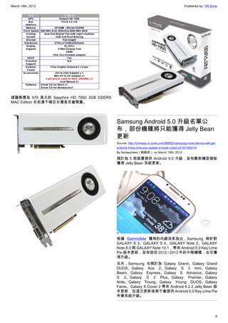 March 19th, 2013 Published by: VR-Zone
6
建議售價為 479 美元的 Sapphire HD 7950 3GB GDDR5
MAC Edition 目前還不確定台灣是否會開賣。
Samsung Android 5.0 升級名單公
布，部份機種將只能獲得 Jelly Bean
更新
Source: http://chinese.vr-zone.com/56052/samsung-most-device-will-get-
android-5-key-lime-pie-update-include-note2-s3-03192013/
By fantasytrees（跳跳虎） on March 18th, 2013
預計為 5 款裝置提供 Android 5.0 升級，並有數款機型僅能
獲得 Jelly Bean 系統更新。
根據 Sammobile 獲得的內線消息指出，Samsung 將針對
GALAXY S 3、GALAXY S 4、GALAXY Note 2、GALAXY
Note 8.0 與 GALAXY Note 10.1，帶來 Android 5.0 Key Lime
Pie 版本更新，並有部份 2012 / 2013 年的中階機種，也可獲
得升級。
另外，Samsung 也預計為 Galaxy Grand、Galaxy Grand
DUOS、Galaxy Ace 2、Galaxy S 3 mini、Galaxy
Beam、Galaxy Express、Galaxy S Advance、Galaxy
S 2、Galaxy S 2 Plus、Galaxy Premier、Galaxy
Note、Galaxy Young、Galaxy Young DUOS、Galaxy
Fame、Galaxy X Cover 2 帶來 Android 4.2.2 Jelly Bean 版
本更新，但這次更新後將不會提供 Android 5.0 Key Lime Pie
作業系統升級。
 