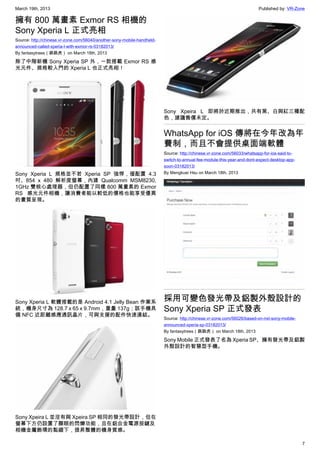 March 19th, 2013 Published by: VR-Zone
7
擁有 800 萬畫素 Exmor RS 相機的
Sony Xperia L 正式亮相
Source: http://chinese.vr-zone.com/56040/another-sony-mobile-handheld-
announced-called-xperia-l-with-exmor-rs-03182013/
By fantasytrees（跳跳虎） on March 18th, 2013
除了中階新機 Sony Xperia SP 外，一款搭載 Exmor RS 感
光元件、規格較入門的 Xperia L 也正式亮相！
Sony Xperia L 規格並不若 Xperia SP 強悍，僅配置 4.3
吋、854 x 480 解析度螢幕，內建 Qualcomm MSM8230,
1GHz 雙核心處理器，但仍配置了同樣 800 萬畫素的 Exmor
RS 感光元件相機，讓消費者能以較低的價格也能享受優異
的畫質呈現。
Sony Xperia L 軟體搭載的是 Android 4.1 Jelly Bean 作業系
統，機身尺寸為 128.7 x 65 x 9.7mm，重量 137g；該手機具
備 NFC 近距離感應通訊晶片，可與支援的配件快速連結。
Sony Xpeira L 並沒有與 Xpeira SP 相同的發光帶設計，但在
螢幕下方仍設置了顯眼的閃爍功能，且在鋁合金電源按鍵及
相機金屬飾環的點綴下，提昇整體的機身質感。
Sony Xpeira L 即將於近期推出，共有黑、白與紅三種配
色，建議售價未定。
WhatsApp for iOS 傳將在今年改為年
費制，而且不會提供桌面端軟體
Source: http://chinese.vr-zone.com/56033/whatsapp-for-ios-said-to-
switch-to-annual-fee-module-this-year-and-dont-expect-desktop-app-
soon-03182013/
By Mengkuei Hsu on March 18th, 2013
採用可變色發光帶及鋁製外殼設計的
Sony Xperia SP 正式發表
Source: http://chinese.vr-zone.com/56026/based-on-nxt-sony-mobile-
announced-xperia-sp-03182013/
By fantasytrees（跳跳虎） on March 18th, 2013
Sony Mobile 正式發表了名為 Xperia SP、擁有發光帶及鋁製
外殼設計的智慧型手機。
 