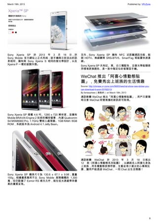 March 19th, 2013 Published by: VR-Zone
8
Sony Xperia SP 於 2013 年 3 月 18 日，於
Sony Mobile 官方網站上正式亮相；該手機與日前流出的訊
息相同，擁有與 Sony Xperia S 相同的發光帶設計，以及
Xpeira P 一樣的鋁製外殼。
Sony Xperia SP 搭載 4.6 吋、1280 x 720 解析度，並擁有
Mobile BRAVIA Engine 2 技術的觸控螢幕，內建 Qualcomm
S4 MSM8960 Pro, 1.7GHz 雙核心處理器、1GB RAM / 8GB
ROM，系統版本為 Android 4.1 Jelly Bean。
Sony Xperia SP 機身尺寸為 130.6 x 67.1 x 9.98，重量
155g；相機畫素雖然不比 Sony Mobile 高階機種的 1,300
萬，但仍配備了 Exmor RS 感光元件，能在低光源處帶來優
異的畫質呈現。
另外，Sony Xperia SP 擁有 NFC 近距離通訊功能，能
與 HDTV、無線聽筒 SRS-BTV5、SmartTag 等裝置快速連
線。
Sony Xperia SP 共有紅、黑、白三種配色，且發光帶能隨使
用情境更換顏色，是一款中階定位的智慧型手機。
WeChat 推出「阿喜心情動態貼
圖」，免費秀出上班族的生活情趣
Source: http://chinese.vr-zone.com/56003/wechat-show-new-sticker-you-
can-download-it-soon-03182013/
By fantasytrees（跳跳虎） on March 18th, 2013
通訊軟體 WeChat 推出「阿喜心情動態貼圖」，用戶只要隨
時注意 WeChat 阿管推播的新訊即可取得。
通訊軟體 WeChat 於 2013 年 3 月 18 日推出
12 款《阿喜心情動態系列貼圖》，以網路名人阿喜化身為
上班族，用各種動態表情符號，生動呈現小資女的心事與反
應，讓用戶能透過 WeChat，一同 Chat 出生活情趣！
 