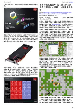 March 1st, 2013 Published by: VR-Zone
14
們平常使用 VNC、TeamViewer 之類的遠端桌面系統相當雷
同。
要達成 PCoIP，AMD 在 R5000 上安裝了 TERA2240 host
processor 來進行 PCoIP 所需要的解編碼，另外在卡上配
置所需要的 Ethernet port 與 Host 端可能會用上的 mini
DisplayPort。在顯示部分 R5000 可以在 Client 端最多可以
顯示 4路 1920*1200、Host 端 2路 2560 x 1600 解析度。
不過可惜的是 AMD 並沒有針對 R5000 釋出相關的
性能數據，我們能知道的就是 R5000 使用了 Pitcairn
GPU、150W TDP，另外加上 TERA2240 的耗電，可以合
理推測內部的 GPU 應該與 FirePro W5000 相同，具有
768SP 、1.28TFLOPS 浮點運算能力，這同時也暗示光是
TERA2240 本身的耗電就堪比 R5000 內的 GPU。
不炸你就是我被炸《Bombermine》
千名炸彈超人大混戰，人氣爆量成長
中
Source: http://chinese.vr-zone.com/53926/bombermine-provide-bomb-
fight-experience-with-at-most-a-thousand-players-02282013/
By Christine.T on February 28th, 2013
最近除了《Candy Crush Saga》最紅的就是
《Bombermine》吧～
炸炸炸！看到磚頭炸！看到敵人炸！看到有東西就全部炸光
光阿！最近網路上出現一個秉持《炸彈超人》(Bomberman)
精神創作的同人遊戲《Bombermine》，有著大家熟知的玩
法、要素還有一堆創意道具，而且每場最多可以容納千人，
讓你跟來自世界各地的玩家一同在裡面瘋狂把人炸飛！
這幾天上線後就快速累積人氣的《Bombermine》，雖是非
官方的同人創作，但是精湛地掌握了《炸彈超人》簡單，直
覺，快速還有讓人鍛鍊反應力的複雜迷宮設計，重點是！這
次的對手不僅是人，還是數百名來自世界各地的玩家，再加
上輸入名稱就能參戰，還能使用線上聊天跟人交流，平均一
局 20 分鐘的遊戲時間都能湧入 300～600 玩家，偶而還能看
見將近 800 名玩家的盛況。
裡面的道具就跟《炸彈超人》差不多，最基本有可以增加單
次最多放彈數量的「炸彈」以及可以增加砲彈威力的「火
焰」（見下圖），也有可以把炸彈踢著跑的道具，保護罩，
變成《南方公園》（South Park）的阿尼（Kenny
McCormick）或是一次放完後再按 Ctrl 遠端控制的道具等，
也有金錢可以累計，只不過上述能力在死亡後會自動減半
（或幾乎歸零）請千萬要注意。
基於要容納動輒數百人的巨大「爆炸」量，未免地圖建築物
全部被炸光沒得玩，被炸光的地圖區域會輪流自動「再
生」，玩家要小心別讓自己跟炸彈被檔在同個小角落。不
過，最討厭就是這個來湊熱鬧的小精靈，中後期會開始出現
 