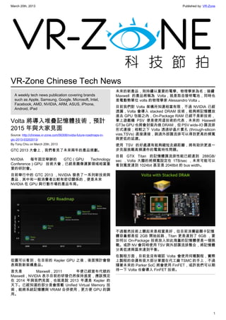 March 20th, 2013 Published by: VR-Zone
1
VR-Zone Chinese Tech News
A weekly tech news publication covering brands
such as Apple, Samsung, Google, Microsoft, Intel,
Facebook, AMD, NVIDIA, ARM, ASUS, iPhone,
Android, iPad
Volta 將導入堆疊記憶體技術，預計
2015 年與大家見面
Source: http://chinese.vr-zone.com/56308/nvidia-future-roadmaps-in-
gtc-2013-03202013/
By Tony.Chiu on March 20th, 2013
GTC 2013 大會上，我們看見了未來兩年的產品規劃。
NVIDIA 每年固定舉辦的 GTC（GPU Technology
Conference）GPU 技術大會，已經是圖像運算領域相當重
要的研討會。
目前舉行中的 GTC 2013 ，NVIDIA 發表了一系列新技術與
產品，其中和一般消費者比較有密切關係的，便是未來
NVIDIA 在 GPU 與行動市場的產品布局。
從圖可以看到，在目前的 Kepler GPU 之後，後面預計會發
表兩款新架構產品。
首先是 Maxwell，2011 年便已經宣布代號的
Maxwell，NVIDIA 表示目前的研發仍然保持進度，應該預定
在 2014 年與我們見面，也就是說 2013 年還是 Kepler 的
天下。已經知道的部分是會搭載 Unified Virtual Memory 技
術，能將系統記憶體與 VRAM 合併使用，更方便 GPU 的調
用。
未來的新產品，則持續以重要的電學、物理學家為名；接續
Maxwell 的產品將稱為 Volta，就是取自發明電池，同時也
是電動勢單位 volts 的物理學家 Alessandro Volta 。
目前我們對 Volta 架構所知還相當有限，不過 NVIDIA 已經
透漏，Volta 會導入 stacked DRAM 技術，能夠將記憶體放
進去 GPU 包裝之內，On-Package RAM 已經不是新技術，
掌上遊戲機 PSV 便是使用這技術的代表，未來的 Haswell
GT3e GPU 也將會封裝內嵌 DRAM，但 PSV wide-IO 匯流排
形式連接；相較之下 Volta 透過矽晶片貫孔 (through-silicon
vias,TSVs) 直接連接，跳過外部匯流排可以得到更高的頻寬
與更低的延遲。
使用 TSV 的好處還有能夠縮短走線距離，將有助於更進一
步克服挑戰高頻運作的電氣特性問題。
目前 GTX Titan 的記憶體匯流排性能已經達到 288GB/
sec ，Volta 大膽的將頻寬設定在 1TB/sec ，未來可能可以
看到寬度達到 1024bit 甚至是 2048bit 的 bus width。
不過雖然技術上聽起來是相當美好，但目前消費級顯卡記憶
體容量都是從 2GB 開始起跳，Titan 更是達到了 6GB ，要
如何以 On-Package 技術放入如此海量的記憶體便是一個挑
戰。或許 NV 會同時使用 TSV 與外部匯流排整合，將記憶體
分高低速兩區來達到平衡。
在製程方面，目前並沒有確認 Volta 會使用何種製程，實際
上製程的命運有很大部分掌握在代工廠 TSMC 的手上，不過
隨著未來的 Parker SoC 將會使用 FinFET，或許我們可以期
待一下 Volta 也會導入 FinFET 技術。
 