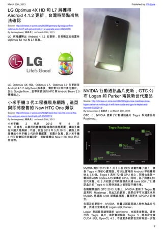 March 20th, 2013 Published by: VR-Zone
2
LG Optimus 4X HD 和 L7 將獲得
Android 4.1.2 更新，台灣時間點尚無
法確認
Source: http://chinese.vr-zone.com/56296/germany-lg-blog-confirm-
optimus-4x-hd-l7-will-get-android-4-1-2-upgrade-soon-03202013/
By fantasytrees（跳跳虎） on March 20th, 2013
LG 將陸續釋出 Android 4.1.2 的更新，目前確定的裝置有
Optimus 4X HD 和 L7 兩款。
LG Optimus 4X HD、Optimus L7、Optimus L9 在更新至
Android 4.1.2 Jelly Bean 版本後，會針對 UI 部份進行優化、
加入 Google Now，並帶來更快的 NFC 與 Android Beam 2.0
傳輸能力。
小米手機 3 代工程機現身網路，造型
與即將發售的 New HTC One 類似
Source: http://chinese.vr-zone.com/56324/look-like-new-htc-one-is-this-
the-next-gen-xiaomi-handheld-mi3-03202013/
By fantasytrees（跳跳虎） on March 20th, 2013
小米手機 2 代於 2012 年 8 月
16 日發表，以親民的售價搭配高階的規格配置，讓該手機
在中國大陸熱銷；不過，就在 2013 年 3 月 19 日，網路上再
度傳出小米手機 3 代的外觀配置，若圖片為真，該小米手機
3 代可能會採用金屬設計，並配備類似 New HTC One 的正
面造型。
NVIDIA 行動通訊晶片更新，GTC 公
布 Logan 和 Parker 兩款新世代產品
Source: http://chinese.vr-zone.com/56285/tegra-new-roadmap-show-
logan-parker-at-nvidia-gtc-it-will-have-cuda-and-gpu-is-kepler-and-
maxwell-03202013/
By fantasytrees（跳跳虎） on March 20th, 2013
GTC 上，NVIDIA 更新了行動通訊晶片 Tegra 系列產品的
Roadmap。
NVIDIA 甫於 2013 年 1 月 7 日在 CES 消費性電子展上，發
表 Tegra 4 四核心處理器，可以比當時的 Android 平板最高
快上 3.5 倍。Tegra 4 具有 72 個 GPU 核心，同時也是第一
顆採用 ARM Cortex-A15 架構的 CPU。同時，為了因應 LTE
世代來臨，在 2 月初該公司再度發表內建 Icera 500 LTE 通
訊晶片的 Tegra 4i 以期快速進入智慧型手機市場。
在剛剛開展的 GTC 2013 大會上，NVIDIA 更新了 Tegra 產
品系列 Roadmap，而此次的更新，我們似乎可以遇見未來
NVIDIA 將透過 ARM 架構處理器，實現更多 GPGPU 的理
念。
在這次的更新中，NVIDIA 依舊以超級英雄人物作為晶片代
號，而這次登場的是 Logan 以及 Parker。
Logan 是超級英雄裡面的 Wolverine，也就是金剛狼。這世
代的 Tegra 晶片，或許會被稱為 Tegra 5，將首次支援
CUDA 以及 OpenCL 4.3，不過更多細節並沒有再進一步說
 