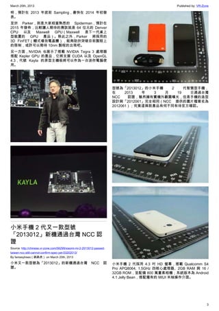March 20th, 2013 Published by: VR-Zone
3
明，預計在 2013 年底前 Sampling，最快在 2014 年初發
表。
至於 Parker，則是大家相當熟悉的 Spiderman，預計在
2015 年發佈，比較讓人期待的應該就是 64 位元的 Denver
CPU 以及 Maxwell GPU（Maxwell 是下一代桌上
型裝置的 GPU 產品）。除此之外，Parker 將採用的
3D FinFET（鰭式場效電晶體），能夠助於突破目前製程上
的限制，或許可以期待 10nm 製程的出現吧。
另一方面，NVIDIA 也展示了搭載 NVIDIA Tegra 3 處理器
搭配 Kepler GPU 的產品，它將支援 CUDA 以及 OpenGL
4.3，代號 Kayla 的原型主機板將可以作為一台迷你電腦使
用。
小米手機 2 代又一款型號
「2013012」新機通過台灣 NCC 認
證
Source: http://chinese.vr-zone.com/56299/xiaomi-mi-2-2013012-passed-
taiwan-ncc-still-cannot-confirm-spec-yet-03202013/
By fantasytrees（跳跳虎） on March 20th, 2013
小米又一款型號為「2013012」的新機通過台灣 NCC 認
證。
型號為「2013012」的小米手機 2 代智慧型手機，
在 2013 年 3 月 19 日通過台灣
NCC 認證，雖然擁有實機外觀圖曝光，但是手機的造型
設計與「2012061」完全相同（NCC 提供的圖片檔案名為
2012061）；究竟這兩款產品有何不同有待官方確認。
小米手機 2 代採用 4.3 吋 HD 螢幕，搭載 Qualcomm S4
Pro APQ8064, 1.5GHz 四核心處理器、2GB RAM 與 16 /
32GB ROM，並配備 800 萬畫素相機；系統版本為 Android
4.1 Jelly Bean，搭配獨有的 MIUI 米柚操作介面。
 