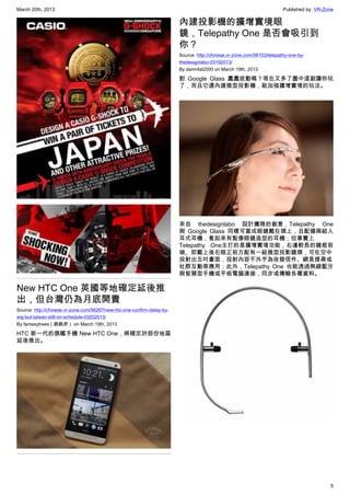 March 20th, 2013 Published by: VR-Zone
5
New HTC One 英國等地確定延後推
出，但台灣仍為月底開賣
Source: http://chinese.vr-zone.com/56267/new-htc-one-confirm-delay-by-
wsj-but-taiwan-still-on-schedule-03202013/
By fantasytrees（跳跳虎） on March 19th, 2013
HTC 新一代的旗艦手機 New HTC One，將確定於部份地區
延後推出。
內建投影機的擴增實境眼
鏡，Telepathy One 是否會吸引到
你？
Source: http://chinese.vr-zone.com/56103/telepathy-one-by-
thedesignlabo-03192013/
By damnfat2000 on March 19th, 2013
對 Google Glass 蠢蠢欲動嗎？現在又多了圖中這副讓你玩
了，而且它還內建微型投影機，能加強擴增實境的玩法。
來自 thedesignlabo 設計團隊的創意，Telepathy One
與  Google Glass  同樣可當成眼鏡戴在頭上，且配備兩組入
耳式耳機，看起來有點像眼鏡造型的耳機；但事實上
Telepathy One主打的是擴增實境功能，右邊較長的鏡框前
端、即戴上後右眼正前方配有一組微型投影鏡頭，可在空中
投射出五吋畫面，投射內容不外乎為收發信件、網頁搜尋或
社群互動等應用；此外，Telepathy One 也能透過無線藍牙
與智慧型手機或平板電腦連接，同步或傳輸各種資料。
 