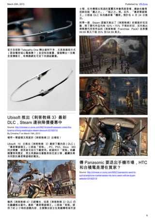 March 20th, 2013 Published by: VR-Zone
6
官方目前對 Telepathy One 釋出資料不多，尤其是操控方式
（語音聲控或心電感應？）並沒特別著墨，僅僅釋出一支概
念宣傳影片，有興趣網友可至下列連結觀賞。
Ubisoft 推出《刺客教條 3》最新
DLC，Steam 連袂降價優惠中
Source: http://chinese.vr-zone.com/56214/ubisoft-assassin-creed-the-
tyranny-of-king-washington-steam-discount-03192013/
By Christine.T on March 19th, 2013
嗯哼～華盛頓又再度於《刺客教條 3》出場啦！
Ubisoft 19 日推出《刺客教條 3》最新下載內容（DLC）
「暴君華盛頓王」二部曲「背叛」，PC、PS3、Xbox 360
同步開賣，使用者可自行下載使用。新資料片「背叛」持續
顛覆現有歷史，男主角康納也會動身前往波士頓，繼續找尋
共同對抗暴君華盛頓的戰友。
雖然《刺客教條 4》已經曝光，但是《刺客教條 3》DLC 仍
在繼續推出當中。最新「暴君華盛頓王」二部曲「背叛」提
供了約 2 小時的遊戲內容，主要舞台設立在美國傳奇城市波
士頓，在本傳裡出現過的富蘭克林會再度登場，康納也會得
到新技能「鷹之力」、「狼之力」等。另外，「暴君華盛頓
王」三部曲 DLC 系列最終章「贖罪」預計在 4 月 24 日推
出。
附帶一提，Steam 這幾天推出了《刺客教條》的套裝折扣活
動，除了歷代作品均有 50％～75％ 不等的折扣，另外推出
齊聚歷代所有作品的《刺客教條 Franchise Pack》自原價
99.99 美元下殺 35％ 到 64.99 美元。
傳 Panasonic 要退出手機市場，HTC
和台積電是潛在買家？
Source: http://chinese.vr-zone.com/56021/panasonic-want-to-
quit-smartphone-market-taiwan-htc-tsmc-seem-will-be-buyer-
selector-03192013/
 