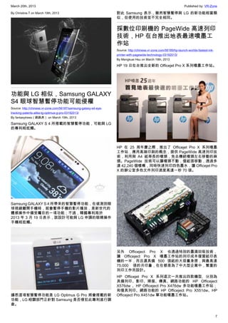 March 20th, 2013 Published by: VR-Zone
7
By Christine.T on March 19th, 2013
功能與 LG 相似，Samsung GALAXY
S4 眼球智慧暫停功能可能侵權
Source: http://chinese.vr-zone.com/56187/samsung-galaxy-s4-eye-
tracking-patents-alike-lg-optimus-g-pro-03192013/
By fantasytrees（跳跳虎） on March 19th, 2013
Samsung GALAXY S 4 所搭載的智慧暫停功能，可能與 LG
的專利相抵觸。
Samsung GALAXY S 4 所帶來的智慧暫停功能，在偵測到眼
球視線離開手機時，就會暫停手機的影片播放，是新世代的
體感操作中備受矚目的一項功能；不過，韓國專利局於
2013 年 3 月 19 日表示，該設計可能與 LG 申請的眼睛操作
手機相抵觸。
據悉這項智慧暫停功能是 LG Optimus G Pro 將會搭載的新
功能，LG 相關部門正針對 Samsung 是否侵犯此專利進行調
查。
對此 Samsung 表示，雖然智慧暫停與 LG 的新功能相當類
似，但使用的技術並不完全相同。
採數位印刷機的 PageWide 高速列印
技術，HP 在台推出地表最速噴墨工
作站
Source: http://chinese.vr-zone.com/56189/hp-launch-worlds-fastest-ink-
printer-with-pagewide-technology-03192013/
By Mengkuei Hsu on March 19th, 2013
HP 19 日在台推出全新的 Officejet Pro X 系列噴墨工作站。
HP 在 25 周年慶之際，推出了 Officejet Pro X 系列噴墨
工作站，應用高端印刷的概念，提供 PageWide 高速列印技
術，利用與 A4 紙等長的噴頭，免去傳統噴頭左右移動的麻
煩。PageWide 技術可以讓噴頭不動，僅紙張移動，透過多
達 42,240 個噴嘴，同時快速列印四色墨水，讓 Officejet Pro
X 的辦公室多色文件列印速度高達一秒 70 張。
另外 Officeject Pro X 也透過特別的墨滴回吸技術，
讓 Officeject Pro X 噴墨工作站的列印成本僅雷紙印表
機的一半，而且還具備 500 張紙的大容量身匣，與最高達
75,000 張的月印量，在在都是為了中大型企業中，繁重的
列印工作而設計。
HP Officejet Pro X 系列這次一共推出四款機型, 分別為
具備列印、影印、掃描、傳真、網路功能的 HP Officeject
X576dw 、HP Officeject Pro X476dw 多功能噴墨工作站；
和僅具列印、網路功能的 HP Officeject Pro X551dw、HP
Officeject Pro X451dw 單功能噴墨工作站。
 