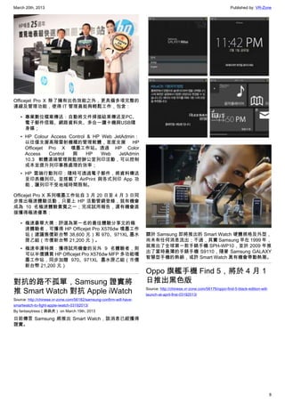 March 20th, 2013 Published by: VR-Zone
8
Officejet Pro X 除了擁有出色效能之外，更具備多項完整的
連線及管理功能，使得 IT 管理員能夠輕鬆工作，包含：
• 專業數位檔案傳送：自動將文件掃描結果傳送至PC、
電子郵件信箱、網路資料夾、多合一讀卡機與USB隨
身碟；
• HP Colour Access Control & HP Web JetAdmin：
以往僅支援高階雷射機種的管理軟體，首度支援 HP
Officejet Pro X 噴墨工作站。透過 HP Color
Access Control 與 HP Web JetAdmin
10.3 軟體遠端管理與監控辦公室列印活動，可以控制
成本並提升列印事務處理的效率；
• HP 雲端行動列印：隨時可透過電子郵件，將資料傳送
至印表機列印。並搭載了 AirPrint 與各式列印 App 功
能，讓列印不受地域時間限制。
Officejet Pro X 系列噴墨工作站自 3 月 20 日至 4 月 3 日同
步推出極速體驗活動，只要上 HP 活動管網登錄，就有機會
成為 10 名極速體驗貴賓之一；完成試用報告，還有機會直
接獲得極速優惠：
• 極速豪華大獎：評選為第一名的最佳體驗分享文的極
速體驗者，可獲得 HP Officejet Pro X576dw 噴墨工作
站（建議售價新台幣 38,600 元）和 970、971XL 墨水
匣乙組（市價新台幣 21,200 元）。
• 極速幸運特獎：獲得試用機會的另外 9 名體驗者，則
可以半價購買 HP Officejet Pro X576dw MFP 多功能噴
墨工作站，同步加贈 970、971XL 墨水匣乙組（市價
新台幣 21,200 元）
對抗的路不孤單，Samsung 證實將
推 Smart Watch 對抗 Apple iWatch
Source: http://chinese.vr-zone.com/56182/samsung-confirm-will-have-
smartwatch-to-fight-apple-iwatch-03192013/
By fantasytrees（跳跳虎） on March 19th, 2013
日前傳言 Samsung 將推出 Smart Watch，該消息已經獲得
證實。
關於 Samsung 即將推出的 Smart Watch 硬體規格及外型，
尚未有任何消息流出；不過，其實 Samsung 早在 1999 年，
就推出了全球第一款手錶手機 SPH-WP10，並於 2009 年推
出了當時最薄的手錶手機 S9110，隨著 Samsung GALAXY
智慧型手機的熱銷，或許 Smart Watch 真有機會帶動熱潮。
Oppo 旗艦手機 Find 5，將於 4 月 1
日推出黑色版
Source: http://chinese.vr-zone.com/56176/oppo-find-5-black-edition-will-
launch-at-april-first-03192013/
 