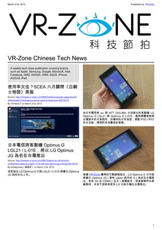 March 21st, 2013 Published by: VR-Zone
1
VR-Zone Chinese Tech News
A weekly tech news publication covering brands
such as Apple, Samsung, Google, Microsoft, Intel,
Facebook, AMD, NVIDIA, ARM, ASUS, iPhone,
Android, iPad
使用率欠佳？SCEA 六月關閉《白騎
士物語》美服
Source: http://chinese.vr-zone.com/56503/without-people-usage-level-5-
white-knight-chronicles-us-server-want-to-close-june-03212013/
By Christine.T on March 21st, 2013
日本電信商客製機 Optimus G
LGL21 / L-01E，將以 LG Optimus
JG 為名在台灣推出
Source: http://chinese.vr-zone.com/56512/japan-au-ntt-docomo-
smartphone-optimus-g-lgl21-l-01e-will-use-optimus-jg-coming-03212013/
By fantasytrees（跳跳虎） on March 21st, 2013
消息指出 LG Optimus G 日版 LGL21 / L-01E 將會以 Optimus
JG 為名在台上市。
由日本電信商 au 與 NTT DoCoMo 分別推出的客製機 LG
Optimus G LGL21 與 Optimus G L-01E，雖然硬體規格與
台灣版本的大致相同，但獨特的日系造型，搭配 IPX5 / IPX7
防水功能，博得許多消費者的青睞。
根據 VR-Zone 獲得的可靠線報指出，LG Optimus G 日本版
將會以 Optimus JG（意味 Japan 版本的 G）為名在台灣推
出，並有 3G 及 CDMA（亞太）兩種版本，若是銷售符合原
廠期待，未來不排除有更多 LG 日版手機在台灣推出。
 