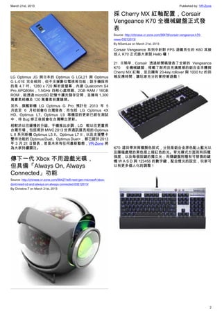 March 21st, 2013 Published by: VR-Zone
2
LG Optimus JG 與日本的 Optimus G LGL21 與 Optimus
G L-01E 完全相同，但不支援數位電視等功能；該手機採用
的是 4.7 吋、1280 x 720 解析度螢幕，內建 Qualcomm S4
Pro APQ8064 , 1.5GHz 四核心處理器、2GB RAM / 16GB
ROM，能透過 microSD 記憶卡擴充儲存空間，並擁有 1,300
萬畫素相機及 120 萬畫素前置鏡頭。
另外，旗艦新機 LG Optimus G Pro 預計在 2013 年 5
月底至 6 月初就會在台灣發表；而包括 LG Optimus 4X
HD、Optimus L7、Optimus L9 等機型的更新已經在測試
中，待 Bug 修正後就會在台灣釋出更新。
相較於以往緩慢的升級、手機推出步調，LG 較以往更重視
台灣市場，包括甫於 MWC 2013 世界通訊展亮相的 Optimus
L II 系列新機 Optimus L5 II、Optimus L7 II，以及支援雙卡
雙待功能的 Optimus Duet、Optimus Duet+，都已經於 2013
年 3 月 21 日發表，若是未來有任何最新動態，VR-Zone 將
為大家持續關注。
傳下一代 Xbox 不用遊戲光碟，
但具備「Always On, Always
Connected」功能
Source: http://chinese.vr-zone.com/56427/will-next-gen-microsoft-xbox-
dont-need-cd-and-always-on-always-connected-03212013/
By Christine.T on March 21st, 2013
採 Cherry MX 紅軸配置，Corsair
Vengeance K70 全機械鍵盤正式發
表
Source: http://chinese.vr-zone.com/56478/corsair-vengeance-k70-
news-03212013/
By NSamLee on March 21st, 2013
Corsair Vengeance 系列中針對 FPS 遊戲而生的 K60 其接
班人 K70 正式跟大家說 Hello 囉！
21 日稍早，Corsair 透過新聞稿發表了全新的 Vengeance
K70 全機械鍵盤，搭載了耐用且充滿質感的鋁合金本體與
Cherry MX 紅軸，並且擁有 20-key rollover 與 1000 hz 的回
報反應時間，讓玩家充分的掌控著遊戲！
K70 這回帶來兩種顏色款式，分別是鋁合金原色配上藍光以
及陽極處理的黑色搭上暗紅色的光。背光模式方面則有四種
強度，以及每個按鍵的獨立光；而隨鍵盤附贈有可替換的鍵
帽 W A S D 與 123456 的數字鍵，配合燈光的設定，玩家可
以有更多個人化的調整！
 