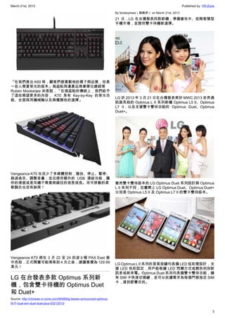 March 21st, 2013 Published by: VR-Zone
3
「在我們推出 K60 時，顧客們都喜歡他的樣子與品質，但是
一些人需要背光的版本」海盜船周邊產品商業單位總經理
Ruben Mookerjee 如是說，「在海盜船的傳統上，我們給予
了這些期望更多的內容， K70 具有 Key-by-Key 的背光功
能、全面採用機械軸以及兩種顏色的選擇」
Vengeance K70 也沒少了多媒體控制，撥放、停止、暫停、
跳過曲目、調整音量；並且提供額外的 USB 連結功能，讓
你的滑鼠或是耳機不需要將線拉的很長很長。而可移動的柔
軟腕托也沒有缺席！
Vengeance K70 將在 3 月 22 至 24 的波士頓 PAX East 展
中亮相，正式開賣可能得等到 4 月之後，建議售價為 129.99
美元！
LG 在台發表多款 Optimus 系列新
機，包含雙卡待機的 Optimus Duet
和 Duet+
Source: http://chinese.vr-zone.com/56489/lg-taiwan-announced-optimus-
l5-l7-dual-sim-duet-duet-plus-03212013/
By fantasytrees（跳跳虎） on March 21st, 2013
21 日，LG 在台灣發表四款新機，準備搶攻中、低階智慧型
手機市場，並提供雙卡待機新選擇。
LG 於 2013 年 3 月 21 日在台灣發表甫於 MWC 2013 世界通
訊展亮相的 Optimus L II 系列新機 Optimus L5 II、Optimus
L7 II，以及支援雙卡雙待功能的 Optimus Duet、Optimus
Duet+。
雖然雙卡雙待版本的 LG Optimus Duet 系列設計與 Optimus
L II 系列不同，但實際上 LG Optimus Duet、Optimus Duet+
分別是 Optimus L5 II 及 Optimus L7 II 的雙卡雙待版本。
LG Optimus L II 系列的首頁按鍵均具備 LED 炫彩燈設計，支
援 LED 色彩設定，用戶能根據 LED 閃爍方式或顏色判別新
訊息或新來電。Optimus Duet 系列均具備雙卡雙待功能，擁
有 SIM 卡快速切換鍵，並可以依據需求為毎個門號指定 SIM
卡，達到節費目的。
 
