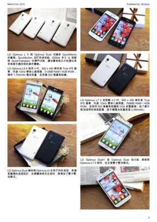 March 21st, 2013 Published by: VR-Zone
4
LG Optimus L II 與 Optimus Duet 均擁有 QuickMemo
好繪寫、QuickButton 自訂快速按鈕、QSlide 多工 Q 視窗
與 QuickTrabslator 任譯門功能，讓消費者能以中低價位享
受高階手機同等的操作體驗。
LG Optimus L5 II 採用 4 吋、800 x 480 解析度 True IPS 螢
幕，內建 1GHz 單核心處理器、512MB RAM / 4GB ROM，
擁有 1,700mAh 電池容量，並具備 500 萬畫素相機。
LG Optimus Duet 擁有與 Optimus L5 全然不同的造型，具備
更圓潤的造型設計，但硬體規格完全相同，僅增加了雙卡雙
待模式。
LG Optimus L7 II 則搭載 4.3 吋、800 x 480 解析度 True
IPS 螢幕，內建 1GHz 雙核心處理器、768MB RAM / 4GB
ROM，並採用 800 萬畫素相機與 VGA 前置鏡頭；為了應付
較為強悍的規格配置，該手機電池容量高達 2,460mAh。
LG Optimus Duet+ 是 Optimus Duet 放大版，規格與
Optimus L7 II 相同，但支援雙卡雙待模式。
 