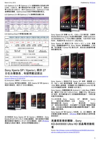 March 21st, 2013 Published by: VR-Zone
5
LG Optimus L5 II 與 Optimus L7 II 建議售價分別為新台幣
5,990、7,990 元，雙卡雙待版本則分別貴 1,000 元，為新台
幣 6,990 及 8,990 元；其中 Optimus L5 II、Optimus L7 II 由
遠傳電信獨賣，Optimus Duet 則為中華電信獨家推出。
LG Optimus L5 II 與 Optimus L7 II 遠傳電信資費方案：
LG Optimus Duet 中華電信資費方案：
Sony Xperia SP / Xperia L 將於 27
日在台灣發表，有疑問歡迎提出
Source: http://chinese.vr-zone.com/56474/sony-xperia-sp-and-xperia-l-to-
launch-in-taiwan-on-27-03212013/
By fantasytrees（跳跳虎） on March 21st, 2013
Sony Mobile 稍早發出邀請函，宣布 Xperia SP 與 Xperia L
兩款中階新秀，將於 27 日在台灣發表。
近日發表的 Sony Xperia SP 及 Xperia L 即將登台；Sony
Mobile 於 2013 年 3 月 21 日發出邀請函，宣布這兩款中階配
置的智慧型手機將在 3 月 27 日於台灣發表，屆時 VR-Zone
將會為大家進行實測，若有任何問題歡迎提出！
Sony Xperia SP 搭載 4.6 吋、1280 x 720 解析度，並擁有
Mobile BRAVIA Engine 2 技術的觸控螢幕，內建 Qualcomm
S4 MSM8960 Pro, 1.7GHz 雙核心處理器、1GB RAM / 8GB
ROM，系統版本為 Android 4.1 Jelly Bean。
Sony Xperia SP 機身尺寸為 130.6 x 67.1 x 9.98，重量
155g；相機畫素雖然不比 Sony Mobile 高階機種的 1,300
萬，但仍配備了 Exmor RS 感光元件，能在低光源處帶來優
異的畫質呈現。
Sony Xperia L 規格並不若 Xperia SP 強悍，僅配置 4.3
吋、854 x 480 解析度螢幕，內建 Qualcomm MSM8230,
1GHz 雙核心處理器，但搭載的 800 萬畫素的 Exmor RS 感
光元件相機更為進階，能錄製 HDR 影片。
Sony Xperia L 軟體搭載的是 Android 4.1 Jelly Bean 作業系
統，機身尺寸為 128.7 x 65 x 9.7mm，重量 137g；與 Xperia
SP 相同，該手機具備 NFC 近距離感應通訊晶片，可與支援
的配件快速連結。
引人注目的是，Sony Xpeira SP 擁有與 Xperia
S 相同的發光帶設計，以及 Xpeira P 一
樣的鋁製外殼；Xperia L 雖沒有與 Xpeira
SP 相同的發光帶設計，但在螢幕下方仍設置了顯眼的閃爍
功能，且在鋁合金電源按鍵及相機金屬飾環的點綴下，提昇
整體的機身質感。
Sony Xpeira SP 與 Xperia L 均有黑、白、紅三種配色，關
於售價及資費方案部份，VR-Zone 將會在現場為大家帶來最
新的訊息！
高畫質影像新體驗，Sony
KD-84X9000 Ultra HD 液晶電視動眼
看
Source: http://chinese.vr-zone.com/54029/sony-kd-84x9000-ultra-hd-lcd-
with-4k-x-reality-pro-hand-on-review-03212013/
 