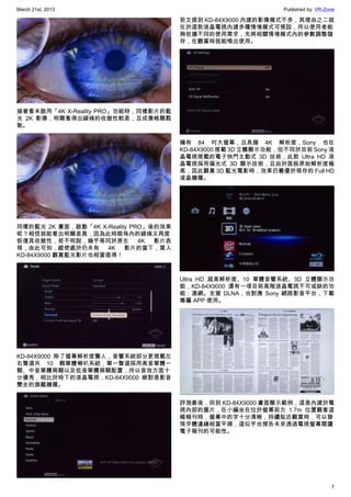 March 21st, 2013 Published by: VR-Zone
7
接著看未啟用「4K X-Reality PRO」功能時，同樣影片的藍
光 2K 影像，明顯看得出線條的收斂性較差，且成像略顯鬆
散。
同樣的藍光 2K 畫面，啟動「4K X-Reality PRO」後的效果
呢？相信就能看出明顯差異，因為此時眼珠內的線條又再度
恢復其收斂性，若不明說，幾乎等同於原生 4K 影片表
現，由此可知，縱使處於仍未有 4K 影片的當下，買入
KD-84X9000 觀賞藍光影片也相當值得！
KD-84X9000 除了螢幕解析度驚人，音響系統部分更搭載左
右聲道共 10 顆單體喇叭系統，單一聲道採用高音單體一
顆、中音單體兩顆以及低音單體兩顆配置，所以音效方面十
分優秀，相比於時下的液晶電視，KD-84X9000 絕對是影音
雙全的旗艦機種。
前文提到 KD-84X9000 內建的影像模式不多，其理由之二就
在於這款液晶電視內建多種情境模式可預設，所以使用者能
夠依據不同的使用需求，先將相關情境模式內的參數調整儲
存，在觀賞時就能喚出使用。
擁有 84 吋大螢幕，且具備 4K 解析度，Sony 也在
KD-84X9000 搭載 3D 立體顯示功能，但不同於目前 Sony 液
晶電視搭載的電子快門主動式 3D 技術，此款 Ultra HD 液
晶電視採用偏光式 3D 顯示技術，且由於面板原始解析度極
高，因此觀賞 3D 藍光電影時，效果仍舊優於現存的 Full HD
液晶機種。
Ultra HD 超高解析度、10 單體音響系統、3D 立體顯示功
能，KD-84X9000 還有一項目前高階液晶電視不可或缺的功
能：連網。支援 DLNA，也對應 Sony 網路影音平台，下載
專屬 APP 使用。
評測最後，回到 KD-84X9000 畫面顯示範例，這是內建於電
視內部的圖片，在小編坐在位於螢幕前方 1.7m 位置觀看這
幅報刊時，螢幕中的字十分清晰，持續貼近觀賞時，可以發
現字體邊緣相當平順，這似乎也預告未來透過電視螢幕閱讀
電子報刊的可能性。
 