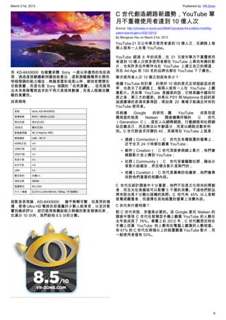 March 21st, 2013 Published by: VR-Zone
8
而 KD-84X9000 也確實承襲 Sony 一直以來優秀的色彩表
現，透過這張翻攝範例圖就能看出，這款旗艦機種再生顏色
明暗階調的能力極佳，無論是雲彩或是山林，都宛若歷歷在
目般真實，而這也是 Sony 強調的「自然真實」，從而展現
出未來高階電視追求的不再只是規格數據，而是人眼親自體
驗的真實性。
技術規格
就影音表現論，KD-84X9000 幾乎無懈可擊，但高昂的售
價，使得 Ultra HD 電視目前僅屬於少數人能享受，以至於影
響到最終評分，卻仍值得推薦給能力無礙的影音發燒玩家，
在滿分 10 分內，我們給他 8.5 分的分數。
C 世代創造網路新趨勢，YouTube 單
月不重複使用者達到 10 億人次
Source: http://chinese.vr-zone.com/56461/youtube-hit-a-billion-monthly-
users-due-to-gen-c-03212013/
By Mengkuei Hsu on March 21st, 2013
YouTube 21 日公布單月使用者達到 10 億人次，在網路上每
兩人就有一人在看 YouTube。
YouTube 經過 8 年的成長，在 21 日宣布單月不重覆使用
者達到 10 億人次很多使用者都在 YouTube 上尋找有趣的影
片，也有許多合作夥伴也在 YouTube 上建立自己的頻道，
而在 Ad Age 前 100 名的品牌也都在 YouTube 下了廣告。
單月使用者人次 10 億次到底有多少？
根據 YouTube 的計算，約等於 10 倍的美式足球超級盃收視
率，也表示了在網路上，每兩人就有一人在 YouTube 上觀
賞影片。而如果 YouTube 是國家的話，它將是繼中國和印
度之後，第三大的國家。如果以 PSY 和 Madonna 在紐約麥
迪遜廣場的表演來算得話，得加演 20 萬場才能滿足所有的
YouTube 使用者。
而根據 Google 的研究，讓 YouTube 成長到這
種局面的就是 Nielsen 調查機構所稱的 C 世代
（Generation C），這些人以網際網路、行動網路和社群網
站定義自己，而且無法以年齡區分，而是以網路活動來判
別。C 世代對追求所謂的 4C，其展現在 YouTube 上就是：
• 連線（Connection）：C 世代在各種裝置的螢幕上，
近乎全天 24 小時都在觀賞 YouTube；
• 創作（Creation）：C 世代深度參與線上影片，他們會
錄製影片並上傳到 YouTube；
• 社群（Community）：C 世代受會驅動社群，藉由分
享影片給親友，界定哪支影片是熱門的；
• 收藏（Curation）：C 世代是專業的收藏家，他們會尋
找對他們重要的相關內容。
C 世代在統計調查中十分重要，他們不但是文化時尚的開創
者，而且光在美國就可以影響 5 千億的消費。不過他們對品
牌來說也是十分難以接觸的族群。C 世代有 45% 以上是輕
度電視觀嘗者，而選擇在其他裝置的螢幕上消費內容。
C 世代有什麼特徴？
對 C 世代來說，多螢是必要的。從 Google 委托 Nielsen 的
調查中發現 C 世代在智慧型手機上觀賞 YouTube 的人數在
去年就成長了 76%。事實上在 2012 年，C 世代觀眾定時在
手機上欣賞 YouTube 的人數和在電腦上觀賞的人數相當。
有 67% 的 C 世代在兩個以上的裝置觀賞 YouTube 影片，而
一般使用者僅有 53%。
 