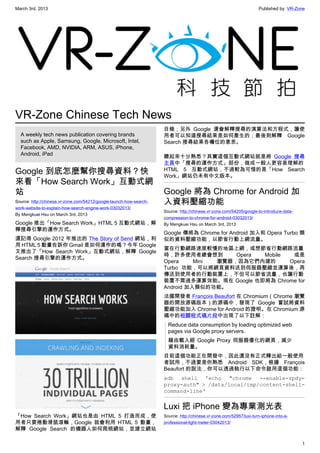 March 3rd, 2013 Published by: VR-Zone
1
VR-Zone Chinese Tech News
A weekly tech news publication covering brands
such as Apple, Samsung, Google, Microsoft, Intel,
Facebook, AMD, NVIDIA, ARM, ASUS, iPhone,
Android, iPad
Google 到底怎麼幫你搜尋資料？快
來看「How Search Work」互動式網
站
Source: http://chinese.vr-zone.com/54212/google-launch-how-search-
work-website-to-explain-how-search-engine-work-03032013/
By Mengkuei Hsu on March 3rd, 2013
Google 推出「How Search Work」HTML 5 互動式網站，解
釋搜尋引擎的運作方式。
還記得 Google 2012 年推出的 The Story of Send 網站，利
用 HTML 5 動畫告訴你 Gmail 是如何運作的嗎？今年 Google
又推出了「How Search Work」互動式網站，解釋 Google
Search 搜尋引擎的運作方式。
「How Search Work」網站也是由 HTML 5 打造而成，使
用者只要捲動滑鼠滾輪，Google 就會利用 HTML 5 動畫，
解釋 Google Search 的機器人如何爬梳網站，並建立網站
目錄；另外 Google 還會解釋搜尋的演算法和方程式，讓使
用者可以知道搜尋結果是如何產生的；最後則解釋 Google
Search 搜尋結果各欄位的意思。
聽起來十分熟悉？其實這個互動式網站就是將 Google 搜尋
主頁中「搜尋的運作方式」部份，做成一般人更容易理解的
HTML 5 互動式網站，不過較為可惜的是「How Search
Work」網站仍未有中文版本。
Google 將為 Chrome for Android 加
入資料壓縮功能
Source: http://chinese.vr-zone.com/54205/google-to-introduce-data-
compression-to-chrome-for-android-03032013/
By Mengkuei Hsu on March 3rd, 2013
Google 傳將為 Chrome for Android 加入和 Opera Turbo 類
似的資料壓縮功能，以節省行動上網流量。
當在行動網路速度較慢的地區上網，或想節省行動網路流量
時，許多使用者總會想到 Opera Mobile 或是
Opera Mini 瀏覽器，因為它們內建的 Opera
Turbo 功能，可以將網頁資料送到伺服器壓縮並運算後，再
傳送到使用者的行動裝置上，不但可以節省流量，也讓行動
裝置不需過多運算效能。現在 Google 也即將為 Chrome for
Android 加入類似的功能。
法國開發者 François Beaufort 在 Chromium（Chrome 瀏覽
器的開放源碼版本）的源碼中，發現了 Google 嘗試將資料
壓縮功能加入 Chrome for Android 的證明。在 Chromium 源
碼中的相關程式碼片段中出現了以下註解：
Reduce data consumption by loading optimized web
pages via Google proxy servers.
藉由載入經 Google Proxy 伺服器優化的網頁，減少
資料消耗量。
目前這個功能正在開發中，因此還沒有正式釋出給一般使用
者試用，不過要是你熟悉 Android SDK，根據 François
Beaufort 的說法，你可以透過執行以下命令啟用這個功能：
adb shell 'echo "chrome --enable-spdy-
proxy-auth" > /data/local/tmp/content-shell-
command-line'
Luxi 把 iPhone 變為專業測光表
Source: http://chinese.vr-zone.com/52957/luxi-turn-iphone-into-a-
professional-light-meter-03042013/
 