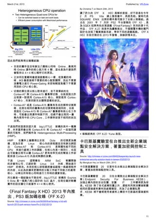 March 21st, 2013 Published by: VR-Zone
11
因此我們能夠得出幾種結論:
• 目前的實作並沒有辦法八顆核心同時 Online，最高同
時 Online 運作的核心就只有 4 顆，這也是為什麼我們
會堅持以 4＋4 核心稱呼它的原因。
• 正如同在重載時會直接啟動核心一樣，低負載的時
候，IKS 會直接將不需要的核心配對關閉，因此不需要
浪費電力進行 Power-Gating 來控制輕度負載下不需要
用到的 CPU 核心對。
• 切換的單位是以核心對來進行，並不是單純的在
Cortex-A7 與 Cortex-A15 叢集間切換，也就是說允許
出現第一對使用 Cortex-A15 核心、兩對使用 Cortex-
A7 核心，而第四對完全關閉這樣的狀況。
• Cortex-A7 或是 Cortex-A15 叢集有各自的頻率切換策
略，但是在相同的叢集內的切換策略是相同的，也就
是說在 Cortex-A15 和 Cortex-A7 叢集都有核心在工作
時，可能會出現運作時脈不同，但絕不會出現同一叢
集內使用中的 CPU Core，工作頻率卻是不相同的狀況
出現。
不過我們前面提到這只是 big.LITTLE 架構的其中一種應
用，未來當然會出現 Cortex-A15 和 Cortex-A7 一起協同運
算的可能性，我們稱作為 Heterogeneous Multi-Processing
(HMP)。
HMP 在實作上會顯得比目前 Octa 的切換更為複
雜，因為目前 Linux 核心內的排程器並沒有辦法辨認
出 Cortex-A7 和 Cortex-A15 是兩種性能不同的
CPU 來進行處理工作的調配，在核心內是一視同仁，也因
此可能會出現可以讓 Cortex-A7 更有效率完成的簡易工作卻
配排進 Cortex-A15 內造成無謂的浪費。
不過 Linaro 這間專攻 ARM SoC 軟體開發
的非營利公司，已經針對 Linux 3.8 內核，開始進行
HMP 的修改。未來的核心排程器將會追蹤每一條處理程序
的內容，以此為依據來更聰明的分配工作給不同能力的處理
核心，以榨出所有核心同時進行工作時的運算效能。
所以最後一個結論也不辯自明，big.LITTLE 架構的 Exynos
5 Octa 是一個真八核心設計的 SoC 晶片，但現在礙於軟體
實作的設定讓它只能當作 4＋4 核心使用。
《Final Fantasy X HD》2013 年內推
出，PS3 版加碼收錄《FF X-2》
Source: http://chinese.vr-zone.com/56395/final-fantasy-x-hd-will-
launch-2013-ps4-version-have-ff-x-2-03212013/
By Christine.T on March 20th, 2013
講了許久的《FF X HD》高解析度版，好不容易在今年
2 月 PS   Vita 線上發表會中，再度亮相。當時代表
SQUARE ENIX 出席的橋本真司展示了全新人物模組。過
去在 2001 年 7 月於 PS2 平台發售的《FF X》，是
為 SQEX 招牌角色扮演遊戲《Final Fantasy》系列的第十代
作品；《FF X-2》則是作為續集推出，不僅顛覆本傳的戰鬥
設計也改採了職業換裝系統，帶來不同的遊戲風貌。《FF X
HD》目前仍預定在 2013 年發售，其餘詳情未定。
▲ 堪稱經典的《FF X-2》Yuna 造型。
卡巴斯基實驗室在台推出全新企業端
點安全解決方案，著重加密與控制工
具
Source: http://chinese.vr-zone.com/56402/kaspersky-launch-new-
enterprise-security-solution-kesb-in-taiwan-03202013/
By Mengkuei Hsu on March 20th, 2013
卡巴斯基實驗室 20 日宣布在台推出企業端點安全解決方
案，著重加密與端點控制工具。
卡巴斯基實驗室 20 日在台灣推出企業端點安全解決方
案（Endpoint Security For Business，KESB），
加強企業內部的安全防護，並讓 IT 工作變得更為容
易。KESB 除了各式威脅防護之外，還能利用與消費端軟體
相同的雲端資料庫判別威脅類型，而為了企業隱私需
求，KESB 將不會將使用者資料上傳到卡巴斯基的雲端資料
庫。
 