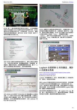 March 21st, 2013 Published by: VR-Zone
12
KESB 除了一端企業端防毒所提供的功能外，卡巴斯基實驗
室這次特別強調 KESB 的資料加密和系統管理功能。KESB
提供多自行研發的加密方式：全系統加密、Windows 檔案
系統加密和隨身碟加密，都可以在 KESB 中找到，提供 IT
管理者更靈活的加密方式。
另外 KESB 也提供功能更強的控制中心，簡化企業安全管理
工作，包含安裝作業系統、軟硬體資產管理、系統配置、遠
端監控、網路存取控制，及軟體授權管理等功能，讓 IT 人
員可以快速掌握企業系統現狀，並即時處理問題。
另外 KESB 此次也提供了名為 MDM 的行動裝置安全及管理
功能，IT 人員可以利用 MDM 部署行動端點防護，以管理公
司及員工有的行動裝置。MDM 除了可以進送安全政策到行
動裝置中，也可以限制應用程式的使用，以及 Jailbreak 和
Root 等不安全的行為。
KESB 根據現代企業對資安需要而設計，在傳統防毒上加入
更多資料保護及系統管理工具，並提供統一管理平台，以監
控、管理及保護企業網路。KESB 這次根據不同的功能需求
分成僅包含核心功能的「Core」、具備標準防護的
「Select」、提供 MDM 等進階功能的「Advanced」和具有
所有功能的「Total」四種收費方案，讓企業可以依據需求
選擇不同方案。
Logitech 全面更新 G 系列產品，預計
4 月底登台亮相
Source: http://chinese.vr-zone.com/56321/logitech-g-lineup-update-
taiwan-will-show-at-april-03202013/
By NSamLee on March 20th, 2013
Logitech 的遊戲周邊 G 系列，將刻意凸顯出 G 家族的特
色，並換上一套相似的制服！
過去 Logitech 的產品就是各自有各自的外表特色，即使是攣
生兄弟如 MX500系列與後繼的G400，甚至是堂兄弟 G5 、
G500  皆有著自己獨特的產品外觀，這使消費者可以有更多
樣化的選擇，但也不容易讓人去特別注意原來 Logitech 有這
麼一個龐大的電競周邊家族。
這次的更新主軸還是放在外皮上，將 Logitech 的 Logo 拿
掉，換上一個全新設計的 G 字，獨特的顏色與線條，還有獨
特的疏水性表層，創造與其他羅技產品的差別。
 
