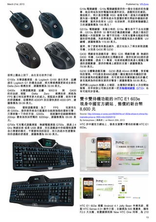 March 21st, 2013 Published by: VR-Zone
13
按照上圖由上到下，由左至右依序介紹：
G100s 光學遊戲滑鼠：由 Logitech G100 進化而來，延續
過往 Logitech G1 的優良血統，將光學感應器更新成全新的
Delta Zero 感應技術，建議售價為 39.99 美元。
G400s 光學遊戲滑鼠：延續 MX518 與 G400
的好血統，搭配 Delta Zero 感應技術，將能為
FPS 重口味玩家帶來更大的威力。搭配疏水塗層，保持手掌
的舒適觸感，從精準的 400DPI 到活潑快速的 4000 DPI，建
議售價為 59.99 美元。
G500s 雷射遊戲滑鼠：為了 FPS 玩家而生
的 G500s，提供使用者自行配重的功能與強勁的雷射引擎，
只需移動一下你的手指，G500s 就能讓你從細緻精確的
200dpi 變身為快如閃電的 8200dpi，建議售價為 69.99 美
元。
G700s 可充電式遊戲滑鼠：無線電競滑鼠 G700s，透過 2.4
Ghz 無線技術 或是 USB 連接，而在遊戲途中你能隨時選擇
自己需要的模式，不需要特別的設定，持久的疏水性塗層保
持你遊戲的舒適度，建議售價為 99.99 美元。
G19s 電競鍵盤：G19s 電競鍵盤提供你一個全功能的彩色螢
幕，能及時地告知你電腦效能運作狀況、遊戲特定的資訊、
撥放影片、照片甚至閱讀 RSS 偷看攻略！這強大的鍵盤需
要外接一個電源，而帶有疏水性塗層的掌托帶給你優越的使
用感覺，當然多色背光 LED 也沒缺席，而這款軟墊鍵盤之
王的建議售價為 199 美元！
G510s 電競鍵盤：若重口味的 G19s 實在吞不下去也沒關
係，G510s 提供你 18 個可自訂義遊戲按鍵，透過三個自訂
義模組一共能發揮 54 種不同功能！而背光螢幕也能給你相
當的即時遊戲、系統等資訊，當然同樣配有疏水表層與 UV
鍵帽，建議售價為 119.99 美元。
當然，除了更新現有產品線外，這次也加入了兩支新款遊戲
耳機，分別是 G430 與 G230 ：
G430 環繞音效遊戲耳麥：類似 G35 環繞耳機 與 無線的
G930 耳機，G430透過杜比環繞技術，提供玩家360度的遊
戲音效體驗；透過 7.1 聲道，玩家將能聽到高達七個獨立聲
道的遊戲數據，提供你戰場上絕對的支援！建議售價為
79.99 美元。
G230 立體聲遊戲耳機： G230 透過 40mm 的單體，享受暢
快的冒險、FPS甚至是MMO遊戲！羅技獨到的耳機設計提
供玩家優秀的配戴舒適感，而可清洗的耳罩與靈活的折疊式
麥克風將為你的隊友提供好聲音！建議售價為 59.99 美元。
我們與 Logitech 相關人士確認，台灣預計將會在 4 月份開始
販售，而早前該公司推出的第一把茶軸機械鍵盤 G710+ 也
有可能同步登場。
雙卡雙待機功能的 HTC E1 603e
現身中國官方網站，售價約新台幣
8,600 元
Source: http://chinese.vr-zone.com/56394/htc-e1-603e-show-in-china-htc-
mainsite-price-is-1800-rmb-03202013/
By fantasytrees（跳跳虎） on March 20th, 2013
HTC 於中國官方網站上，發表支援雙卡雙待的新機 HTC E1
603e。
HTC E1 603e 搭載 Android 4.1 Jelly Bean 作業系統，搭
配 HTC Sense 4.0+ 操作介面；主鏡頭為 500 萬畫素，擁有
F2.0 大光圈，前置鏡頭則與 New HTC One 同等，為 210
 