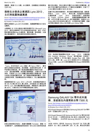 March 21st, 2013 Published by: VR-Zone
14
萬畫素，配備 F2.0 光圈、88 度廣角，但錄製能力則略降為
720P HD。
微軟在台發表企業通訊 Lync 2013，
主打跨裝置無縫溝通
Source: http://chinese.vr-zone.com/56309/microsoft-launch-lync-2013-in-
taiwan-emphasis-in-cross-platform-communication-03202013/
By Christine.T on March 20th, 2013
瞄準企業端的 Lync 2013 在台發表，強調國際電話也只收在
地費用。
台灣微軟 20 日在台發表企業即時通訊平台 Microsoft Lync
2013，提供企業端客戶可以恣意透過加密技術，進行 VOIP
語音通訊或透過 App 互通訊息、傳送貼圖、語音通話，以提
高企業端競爭力，進而達到有效控管企業成本。
「Lync」命名來自於  Link（連結）與  Sync（同步），專司
提供企業端的加密語音、訊息傳遞，並提供便利企業 IT 部
門控管的完整系統。除了能透過網路橫跨全球進行內部
VOIP 語音通訊聯繫；若是撥打國際電話，以國外打回台灣
為例，可透過 Lync 2013 硬體支援的電話交換機功能，直接
以受話方的當地費率計算，省下高額的跨國通話費用。另外
支援指定時間、對象轉接或同步來電能力，防止漏接重要電
話。
根據微軟統計自 Lync 2013  上市以來，財星雜誌評選的全
球 100 大企業已有 90％ 導入使用；另有超過 500 萬個企業
用戶以  Lync  取代傳統電話語音通訊，帶動使用人數成長率
達 250％。台灣目前已有中華電信開始導入使用。
針對企業控管成本部分，根據市調機構  Forrester   調查 15
 位微軟客戶，並將調查結果投射到一家 4,000 名使用者的虛
構大型企業後，得出企業在花費近 600 萬美元部署設備，經
過三年成本攤平後仍得到近 4 千萬美元的總獲利，共省下了
3,340 萬美元並產生 563% 的 ROI。
因應不同企業的預算需求，除完整的硬體架設計劃，微軟提
供多元 Lync 2013 解決方案，包括提供外部廠商
在毫無具備 Lync 2013 系統的狀態下，直接透過
IE、Firefox、Chrome、Safari 等網路瀏覽器參與線上會
議；也可以支援 Skype 與 Lync 進行撥接溝通，或經由 Lync
Online 跟分布在各地的企業分布、合作夥伴進行聯繫；或藉
由訂閱企業版的 Office 365 取得 Lync Online 功能。
另外，為迎接行動裝置時代到來，Lync 2013 完整對應
iOS、Android、Windows Phone 等作業系統，目前除了
Android 要等到  4 月中旬才會在 Google Play 上架，其他
皆已上架。附帶一提，Lync 2013 即將在今年 6 月開始整合
 Skype 功能，Lync 2013 將具備撥接來自 Skype 的語音與訊
息能力。
Samsung GALAXY S4 零件成本揭
曉，含組裝在內僅需新台幣 7300 元
Source: http://chinese.vr-zone.com/56369/samsung-galaxy-s4-bom-is-
about-7023-ntd-confirm-by-ihs-03202013/
By Mengkuei Hsu on March 20th, 2013
IHS iSuppli Research 研究指出 Samsung GALAXY S4 零件
成本一支僅新台幣 7,267 元。
IHS iSuppli Research 的 Samsung GALAXY S4 零件成本研
究 20 日公布，一支零件成本為 236 美元（約新台幣 7,023
元，不含組裝），比去年的 Samsung GALAXY S 3 高上不
少。
16GB HSPA+ 版本的 Samsung GALAXY S4 在加上製
造成本 8.5 美元（約新台幣 256 元）後，單支成本達到
 