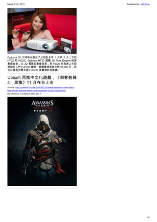 March 21st, 2013 Published by: VR-Zone
16
Optoma 20 日同時也展出了分別在今年 1 月和 2 月上市的
HT32 和 HD25。Optoma HT32 搭載 3D Pure Engine 純淨
影像技術，以 3D 電影的影像效果，而 HD25 則是甫上市即
熱銷的入門 Full-HD 機種，單機價僅需新台幣 36,900 元，即
可以擁有完整支援 Full-HD 高畫質的投影機。
Ubisoft 再推中文化遊戲，《刺客教條
4：黑旗》11 月在台上市
Source: http://chinese.vr-zone.com/56320/ubisoft-assassin-creed-black-
flag-will-get-chinese-edtion-and-november-launch-030202013/
By Christine.T on March 20th, 2013
 
