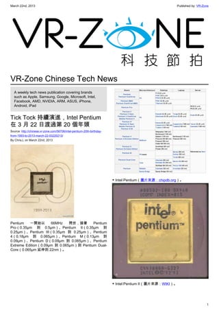 March 22nd, 2013 Published by: VR-Zone
1
VR-Zone Chinese Tech News
A weekly tech news publication covering brands
such as Apple, Samsung, Google, Microsoft, Intel,
Facebook, AMD, NVIDIA, ARM, ASUS, iPhone,
Android, iPad
Tick Tock 持續演進，Intel Pentium
在 3 月 22 日渡過第 20 個年頭
Source: http://chinese.vr-zone.com/56706/intel-pentium-20th-birthday-
from-1993-to-2013-march-22-03220213/
By Chris.L on March 22nd, 2013
Pentium 一開始以 66MHz 問世，接著 Pentium
Pro（0.35µm 到 0.5µm）、Pentium II（0.35µm 到
0.25µm）、Pentium III（0.35µm 到 0.25µm）、Pentium
4（0.18µm 到 0.065µm）、Pentium M（0.13µm 到
0.09µm）、Pentium D（0.09µm 到 0.065µm）、Pentium
Extreme Edition（0.09µm 到 0.065µm）到 Pentium Dual-
Core（0.065µm 延伸到 22nm）。
▼ Intel Pentium（圖片來源：chipdb.org）。
▼ Intel Pentium II（圖片來源：WIKI）。
 