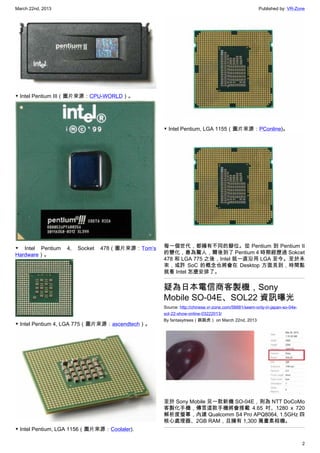 March 22nd, 2013 Published by: VR-Zone
2
▼ Intel Pentium III（圖片來源：CPU-WORLD）。
▼ Intel Pentium 4, Socket 478（圖片來源：Tom’s
Hardware）。
▼ Intel Pentium 4, LGA 775（圖片來源：ascendtech）。
▼ Intel Pentium, LGA 1156（圖片來源：Coolaler).
▼ Intel Pentium, LGA 1155（圖片來源：PConline)。
每一個世代，都擁有不同的腳位。從 Pentium 到 Pentium II
的變化，最為驚人，爾後到了 Pentium 4 時期經歷過 Sokcet
478 和 LGA 775 之後，Intel 就一直沿用 LGA 至今。至於未
來，或許 SoC 的概念也將會在 Desktop 方面見到，時間點
就看 Intel 怎麼安排了。
疑為日本電信商客製機，Sony
Mobile SO-04E、SOL22 資訊曝光
Source: http://chinese.vr-zone.com/56681/seem-only-in-japan-so-04e-
sol-22-show-online-03222013/
By fantasytrees（跳跳虎） on March 22nd, 2013
至於 Sony Mobile 另一款新機 SO-04E，則為 NTT DoCoMo
客製化手機，傳言這款手機將會搭載 4.65 吋、1280 x 720
解析度螢幕，內建 Qualcomm S4 Pro APQ8064, 1.5GHz 四
核心處理器、2GB RAM，且擁有 1,300 萬畫素相機。
 