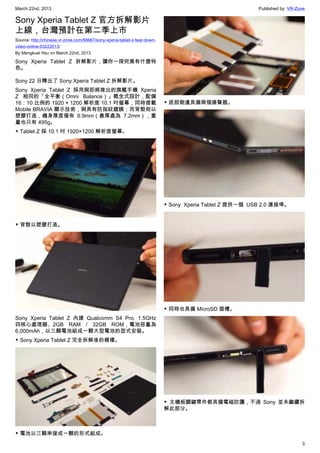 March 22nd, 2013 Published by: VR-Zone
3
Sony Xperia Tablet Z 官方拆解影片
上線，台灣預計在第二季上市
Source: http://chinese.vr-zone.com/56667/sony-xperia-tablet-z-tear-down-
video-online-03222013/
By Mengkuei Hsu on March 22nd, 2013
Sony Xperia Tablet Z 拆解影片，讓你一探究竟有什麼特
色。
Sony 22 日釋出了 Sony Xperia Tablet Z 拆解影片。
Sony Xperia Tablet Z 採用與即將推出的旗艦手機 Xperia
Z 相同的「全平衡（Omni Balance）」概念式設計，配備
16：10 比例的 1920 × 1200 解析度 10.1 吋螢幕，同時搭載
Mobile BRAVIA 顯示技術，與具有防指紋鍍膜；而背殼則以
塑膠打造，機身厚度僅有 6.9mm（最厚處為 7.2mm），重
量也只有 495g。
▼ Tablet Z 採 10.1 吋 1920×1200 解析度螢幕。
▼ 背殼以塑膠打造。
Sony Xperia Tablet Z 內建 Qualcomm S4 Pro, 1.5GHz
四核心處理器、2GB RAM / 32GB ROM，電池容量為
6,000mAh，以三顆電池組成一顆大型電池的型式安裝。
▼ Sony Xperia Tablet Z 完全拆解後的模樣。
▼ 電池以三顆串接成一顆的形式組成。
▼ 底部側邊具備兩個揚聲器。
▼ Sony  Xperia Tablet Z 提供一個  USB 2.0 連接埠。
▼ 同時也具備 MicroSD 插槽。
▼ 主機板關鍵零件都具備電磁防護，不過 Sony 並未繼續拆
解此部分。
 