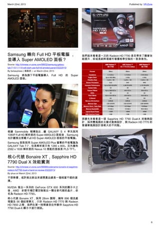 March 22nd, 2013 Published by: VR-Zone
6
Samsung 轉向 Full HD 平板電腦 ，
並導入 Super AMOLED 面板？
Source: http://chinese.vr-zone.com/56632/samsung-galaxy-
tab-7-10-1-11-6-will-start-use-full-hd-amoled-panel-03222013/
By fantasytrees（跳跳虎） on March 22nd, 2013
Samsung 將為旗下平板電腦導入 Full HD 的 Super
AMOLED 面板。
根據 Sammobile 報導指出，繼 GALAXY S 4 率先採用
1080P Full HD 解析度的 Super AMOLED 面板後，Samsung
也計劃推出搭載 Full HD Super AMOLED 面板的平板電腦。
Samsung 首款採用 Super AMOLED Plus 螢幕的平板電腦為
GALAXY Tab 7.7，但是解析度只有 1280 x 800。另外擁有
2592 x 1936 解析度的 Nexus 10 搭配的面板是 PLS TFT。
核心代號 Bonaire XT，Sapphire HD
7790 Dual X 效能實測
Source: http://chinese.vr-zone.com/56589/codename-bonaire-xt-sapphire-
radeon-hd7790-dual-x-hand-on-review-03222013/
By qhua on March 22nd, 2013
不想降價，或許推出新品來避開產品線是一個相當不錯的選
擇。
NVIDIA 推出一系列的 GeForce GTX 600 系列的顯示卡之
後，AMD 針對市場訂價空隙推出一顆全新代號的晶片，命
名為 Radeon HD 7790。
核心代號 Bonaire XT，採用 28nm 製程，擁有 896 個流處
理器及 56 個紋理單元，介於 Radeon HD 7770 與 Radeon
HD 7850 之間，我們在第一時間拿到合作夥伴 Sapphire HD
7790 Dual-X 顯示卡進行測試。
我們就來看看這一次的 Radeon HD 7790 是否帶來了顯著效
能提升，抑或是純粹填補市場價格帶空隙的一款急救包。
那麼先來看看這一張 Sapphire HD 7790 Dual-X 的散熱設
計，採用雙風扇的主動式散熱設計，與 Radeon HD 7770 的
普遍單風扇設計是較大的不同點。
 