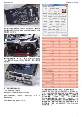 March 22nd, 2013 Published by: VR-Zone
7
供電輸入的部分則是維持 1 組 PCIe 6PIN 的設計，總計最大
可供電瓦數則是在 150W，AMD 官方提供的資料顯示，消耗
瓦數落在 85W 左右。
輸出介面則是提供 2 組 DVI、1 組 HDMI 與 1 組 Display
Port，這部分與 Radeon HD 7850 並無差異，提供 4 螢幕輸
出的能力。
接下來就是實測效能的部分。
CPU：Intel Core i7 3960X
MainBoard：ASUS Rampage IV Formula
RAM：SAMSUNG Original DDR3-1600 4GB x
4@1600MHz
SSD：KINGSTON HyperX 240GB
可以看到效能部分有著不小的成長，但面對市場上的
Radeon HD 7850 1GB 如此低價的狀況下，Radeon HD
7790 在此時推出的時間點並無法吸引到消費者眼光，畢竟
屬於同一個價格帶。另外，擁有更好的選擇之下，消費者或
許不傾向購買 Radeon HD 7790，而是購買存
在已久且穩定的舊有產品，同時目前的 Radeon HD
7790 所使用的驅動為專版專用，不排除是驅動程式的不完
善問題在作怪，想購買的使用者或許可以考慮先觀望，再決
定是否購買。（或許，也可以考慮 SAPPHIRE 的 HD 7850
1GB 版本吧！）
 