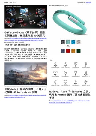 March 22nd, 2013 Published by: VR-Zone
8
GeForce eSports《戰車世界》國際
公開賽起跑，總獎金高達 10 萬美元
Source: http://chinese.vr-zone.com/56600/geforce-esports-world-of-tanks-
open-tournament-start-apply-total-price-over-10000-usd-03222013/
By Christine.T on March 22nd, 2013
《戰車世界》真的是愈來愈活躍啦！
NVIDIA 宣布將開辦「GeForce eSports《戰車世界》國際
公開賽」（GeForce eSports World of Tanks Open
Tournament），賽事獎項包括 NVIDIA GeForce GTX-600
系列顯示卡，以及高達 10 萬美元獎金，賽事將遍及中國、
亞太地區、美洲、歐洲、俄羅斯等地，即日起至 3 月 28 日
開放戰隊報名；台灣也可以在 NVIDIA 的 GeForce 官網獲知
相關訊息。
支援 Android 與 iOS 裝置，台灣 4 月
初開賣 UP by Jawbone 手環
Source: http://chinese.vr-zone.com/56611/taiwan-will-sell-up-by-jawbone-
at-april-price-is-4580-ntd-03222013/
By Chris.L on March 22nd, 2013
在 Sony、Apple 和 Samsung 之後，
現傳出 Android 團隊打算推出智慧型
手錶
Source: http://chinese.vr-zone.com/56605/google-android-team-said-to-
develop-its-own-smartwatch-03222013/
 