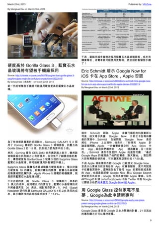 March 22nd, 2013 Published by: VR-Zone
9
By Mengkuei Hsu on March 22nd, 2013
硬度高於 Gorilla Glass 3，藍寶石水
晶玻璃將有望被手機廠採用
Source: http://chinese.vr-zone.com/56578/tougher-than-gorilla-glass-3-
sapphire-glass-might-be-on-future-smartphone-03222013/
By fantasytrees（跳跳虎） on March 22nd, 2013
新一代的智慧型手機將可能選用硬度更高的藍寶石水晶玻
璃。
為了有效提昇螢幕的抗刮能力，Samsung GALAXY S 4 採
用了 Corning 最新的 Gorilla Glass 3 玻璃面板，抗壓力為
Gorilla Glass 2 的 1.5 倍、抗刮能力更為原本的 3 倍。
然而，Corning 曾在 CES 2013 世界通訊展上表示，雖然該
玻璃面板在抗刮能力上有所提昇，但仍免不了細微刮痕的產
生；傳言硬度為 Gorilla Glass 3 玻璃 3 倍的 Sapphire Glass
藍寶石水晶玻璃，將可能被運用於智慧型手機上。
Sapphire Glass 藍寶石水晶玻璃莫氏硬度高達 9，僅次於莫
氏硬度為 10 的鑽石，相較於鑽石的售價，藍寶石水晶玻璃
的售價相對低廉許多；Apple iPhone 5 搭載的相機鏡頭，就
是採用藍寶石水晶玻璃材質。
不可否認的是，與 Gorilla Glass 3 玻璃相比，原本約
3 美元的成本，在同樣尺寸的情況下，藍寶石水晶玻璃的成
本將會提昇至 30 美元，相對高昂許多；以 IHS iSuppli
Research 研究估算 Samsung GALAXY S 4 約 236 美元的成
本，該手機若改用此面板成本即多了 11.4%。
不過，當越來越多廠商改採用藍寶石水晶玻璃面板，成本有
機會降低，消費者就可能使用更堅固、更抗刮的智慧型手機
了！
Eric Schmidt 暗示 Google Now for
iOS 卡在 App Store，Apple 否認
Source: http://chinese.vr-zone.com/56594/eric-schmidt-hints-google-now-
for-ios-is-in-app-store-approval-limbo-apple-denies-03222013/
By Mengkuei Hsu on March 22nd, 2013
就在 Schmidt 認為 Apple 是當代極好的科技創新公
司後，他又暗示具備 Google Now 目前正卡在等待審
查的深淵中，Schmidt 在被問及 Google Now 是否
將在 iPhone 上出現時，他表示：「你得和 Apple 討
論這個問題。Apple 一向會審查提交到 App Store 中
的 App，某些我們製作的 App 通過審查，另一些則
否。」Schmidt 還忍不住批評 Apple 的溫室花園：「最近
Google Maps 的確通過了他們的審查，謝天謝地。」對訪問
片段有興趣的使用者，可以觀賞受訪影片的 17:50 處。
不過 Apple 稍後隨即否認 Google 已經提交 Google Now，
並表示山景城目前沒有任何 App 在審查階段，更不用說是
卡在審查深淵中，這陳述包含了任何 App 的更新版或是新
的 App，也就是說即使 Google Now 是以 Google Search
更新的形式呈現，Google 也尚未提供給 Apple 審查。另外
AllThingsD 記者 John Paczkowski 也在 Twitter 中說 Google
公關表示他們尚未提交 Google Now 給 Apple。
用 Google Glass 控制家電不是
夢，Google為此申請新專利
Source: http://chinese.vr-zone.com/56581/google-apply-new-glass-
patent-using-google-glass-control-ce-03222013/
By Mengkuei Hsu on March 22nd, 2013
Google Glass 是目前 Google 正全力開發的計畫，21 日流出
的專利顯示它可以操控家電。
 