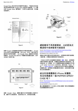 March 22nd, 2013 Published by: VR-Zone
10
Google Glass 是目前科技界最熱門的產品，不論是支持者或
是反對者都想知道 Google Glass 到底有什麼能耐。21 日釋
出的 Google Glass 專利顯示，它將可以遙控冰箱、印表機
和車庫門。
根據 Google 在美國專利商標局所申請的專利顯示，Google
Glass 將可以透過視覺判斷、QR Code、RFID、藍牙和紅外
線判別可控制的裝置，一旦 Google Glass 連線到可控制的
裝置後，Google Glass 就可以下載關於該裝置的資料，其中
也包含了控制介面。
接著 Google Glass 會顯示疊印在可控制裝置上的操作介
面，讓你可以透過語音，或是其他方式，控制這些裝置。
網路戰爭不再那麼單純，北約認為交
戰過程中殺掉駭客可被接受
Source: http://chinese.vr-zone.com/56575/nato-report-shows-killing-
hackers-is-acceptable-in-cyber-attack-03212013/
By Mengkuei Hsu on March 21st, 2013
根據北約委外製作的研究報告指出，如果駭客攻擊可能導致
大量死傷，用傳統武器報復是可被接受的。
一份由北大西洋公約組織委托撰寫的 報告 指出，如果駭客
攻擊可能導致大量死傷，用傳統武器報復是可被接受的。該
份報告由 20 名專家、紅十字國際委員會和美國網站司令部
（US Cyber Command）合作完成。這份名為「Tallinn 手
冊」（ Tallinn Manual ）的報告旨在研究可應用在網路戰上
的國際法規，他們會分析傳統戰爭的規則，並將其應用在國
家支持的網路戰中。
結合防狼噴霧器的 iPhone 保護殼，
有沒有興趣來一個 PEPPER SPRAY
CASE 呢？
Source: http://chinese.vr-zone.com/56453/pepper-spray-case-spraytect-
for-iphone-03212013/
By damnfat2000 on March 21st, 2013
擔心遭遇騷擾時打 119 或向人求救太慢嗎？事先把愛瘋變成
防狼噴霧器隨時自保吧！
 