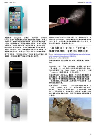 March 22nd, 2013 Published by: VR-Zone
11
美國廠商 spraytect 研發出 PEPPER SPRAY
CASE 這款可將愛瘋變成防狼噴霧器的創意保護殼，背蓋上
有個可裝入專屬胡椒噴霧管的管狀槽，假設某天遇到騷擾，
只要按下胡椒噴霧管上的按鈕就會噴出胡椒；值得一提的是
胡椒部份，採用與美國獄警、國安局或軍等人員同等級的
Habanero 墨西哥辣椒，經常用在驅趕爆民或示威者用途，
其威力可想而知。另外，胡椒噴霧管安裝方式相當簡單，只
需兩動作就可完成，若噴完一「管」也可以立刻補給彈藥。
除了用來防狼，PEPPER SPRAY CASE 當然也可當成一般
保護殼，而胡椒噴霧管凸起處也可當成立架使用。
PEPPER SPRAY CASE 共推出黑、白、綠與粉紅四色，支
援 Apple iPhone4/4S，一組保護殼隨附一罐胡椒噴霧管要價
39.95 美元，若是加購一管胡椒噴霧管則要 17.95 美元，說
真的都不算便宜，就看個人需求了。
《雷光歸來：FF XIII》「死亡砂丘」
場景官圖釋出，炙熱砂丘席捲而來
Source: http://chinese.vr-zone.com/56539/lightning-returns-final-fantasy-
xiii-by-square-enix-france-facebook-03212013/
By Christine.T on March 21st, 2013
如果能細膩展現沙漠的厚重跟炙熱感，絕對會讓人超級期
待！
SQUARE ENIX 法國 Facebook 粉絲團，今天釋出了
《雷光歸來：FF XIII》最新一批遊戲畫面與設計概念原畫，
包括沙漠場景「The Dead Dunes」（死亡砂丘）、光都
「Luxerion」（路克瑟里歐）的更多細節。
在這次釋出的「死亡砂丘」畫面裡，可以看見偶有遺跡佇立
的無盡黃沙，雷光就在炙熱難耐的沙漠裡面跟對戰大型怪
物，還會為了尋找寶物跟盜賊團接觸。其他還能看見光都
「路克瑟里歐」的商店內景，北車站的列車設定原圖，以及
雷光的武器設計圖。
延續《Final Fantasy XIII》的角色與世界背景，在
「Final Fantasy」系列 25 週年發表的《雷光歸來：
FF XIII》，再度以女主角雷光為中心，以世界即將滅亡的最
後 13 天為主要概念，帶來新玩法、新領域、新場景；雷光
將扮演著如同偵探般的角色，透過不同情報線索調查連續殺
人事件。
 