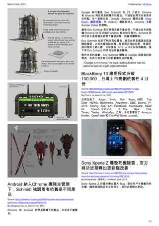 March 22nd, 2013 Published by: VR-Zone
13
Android 納入Chrome 團隊主管旗
下，Schmidt 強調兩者依舊是不同產
品
Source: http://chinese.vr-zone.com/56558/chrome-and-android-would-
still-be-two-difference-product-03212013/
By Mengkuei Hsu on March 21st, 2013
Chrome 和 Android 依然是兩種不同產品，未來並不會整
合。
Google 執行董座 Eric Schmidt 在 21 日表示 Chrome
和 Android 將依然是兩種不同產品。不過彼此間可以有更多
共同點。在一星期以前，Google Android 團隊主管 Andy
Rubin 離開現職，而 Android 團隊則併入 Chrome 主管
Sundar Pichai 的管轄。
雖然 Eric Schmidt 表示兩個系統不會合併，不過也並未排除
讓 Chrome OS 可以執行 Android 程式的可能性。Schmidt 同
時也表示這兩個系統都不會被放棄，將會持續開始。
Eric Schmidt 在卸下執行長位置後，就在世界各處遊走促進
網路發展，之前也曾造訪北韓，目前則正拜訪印度，希望促
進印度的上網人數，目前僅有 1/10 人口可以取得網路。接
下來 Eric Schmidt 的目的地將會是緬甸。
對於未來的規劃，Eric Schmidt 簡單以 Google 就是我的家
帶過，並表示他沒有任何計劃擔任政府要員。
“Google is my home,” he said, adding that he had no
plans to take on a job in government.
BlackBerry 10 應用程式突破
100,000，台灣上市規劃依舊在 4 月
份
Source: http://chinese.vr-zone.com/56557/blackberry-10-app-
break-100000-taiwan-still-remain-april-sales-03212013/
By Chris.L on March 21st, 2013
目前包含了 Angry Birds Star Wars、BBC Top
Gear NEWS、Bloomberg Anywhere、CBS Sports、F1
2013 Timinig App CP、Facebook、Foursquare、Need
for Speed、N.O.V.A. 3、The New York
Times、Twitter、WhatsApp 之外，今天更增加了 Amazon
Kindle、OpenTable 和 The Wall Street Journal。
Sony Xperia Z 爆發死機疑雲，官方
將於近期釋出更新檔改善
Source: http://chinese.vr-zone.com/56536/sony-xperia-z-having-dead-
issue-but-will-have-update-to-fix-it-soon-03212013/
By fantasytrees（跳跳虎） on March 21st, 2013
Sony Xperia Z 於國外傳出重大 Bug，部份用戶手機會突然
死機；據悉該錯誤官方正在修正，並於近期釋出更新。
 