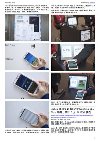 March 3rd, 2013 Published by: VR-Zone
3
NFC 全名為 Near Field Communication，中文為近場通訊。
會場中，除了進入會場中可以使用 NFC 功能外，一些資訊
看板也崁入了讓 NFC 手機能夠接收資訊，不需再自行輸入
網址連結到資訊頁面，加快了獲得資訊的時間。
一般進入 MWC 會場，必須擁有實體的 Badge 以及護照才能
進入會場。使用 NFC 的話，直接透過擁有 NFC 功能的手機
以及官方的 NFC Badge App 在入場的地方，透過 NFC 入
場，不過目前支援 NFC 功能的手機還是偏少。
我們雖然可以透過 NFC Badge 避開人群快速進入會場，但
是實體的 Badge 依舊需要掛在脖子上。
NFC 除了小額付費以外，其實還擁有不少有趣的功能，希
望台灣能在這一塊市場下更多的功夫。
Jabra 展出全新 REVO Wireless 以及
Vox 耳機，預計 3 月 14 在台發表
Source: http://chinese.vr-zone.com/53983/jabra-revo-wireless-with-nfc-
and-vox-hand-on-at-mwc-2013-03032013/
By Chris.L on March 2nd, 2013
藍牙耳機大廠之一的 Jabra 也在 MWC 2013 現身，究竟有什
麼新品讓我們先睹為快呢？
Jabra 是一家丹麥公司，在 MWC 2013 上跟我們介紹了即將
在台發表的多項新品，這包含了有 NFC 功能的耳罩式耳機
REVO，以及耳道式耳機 EVO。
 