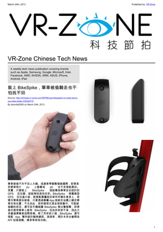 March 24th, 2013 Published by: VR-Zone
1
VR-Zone Chinese Tech News
A weekly tech news publication covering brands
such as Apple, Samsung, Google, Microsoft, Intel,
Facebook, AMD, NVIDIA, ARM, ASUS, iPhone,
Android, iPad
裝上 BikeSpike，單車被偷騎走也不
怕找不回
Source: http://chinese.vr-zone.com/56796/use-bikespike-no-need-worry-
you-bike-stolen-03242013/
By damnfat2000 on March 24th, 2013
單車被偷不外乎沒上大鎖、或連車帶鎖整個被撬開，即便是
把愛車照片 po 上臉書或 ptt 也不見得能尋回。
其實，只要裝上 BikeSpike 這組專為單車安全設計的
GPS 定位器，就能夠快速找回來。BikeSpike 搭載微型
GPS 定位晶片組，能搭配專屬固定架牢牢鎖在車身上，若
哪天單車疑似被偷，只要透過專屬 App 就能在地圖上鎖定單
車目前位置；不光如此，若你發現它是呈現移動中、可能被
偷騎的狀況，還可從手機端讓 BikeSpike 發出警報聲，即便
偷兒發現單車上裝有 BikeSpike，但由於拆卸不易，因此大
多會選擇棄車逃開現場。除了用來抓小偷，BikeSpike 還可
搭配 App 幫你統計騎乘總距、測速等，預計未來也會開放
API 加進遊戲、健身等其他功能。
 