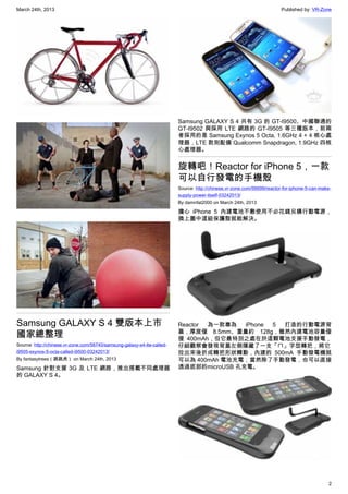 March 24th, 2013 Published by: VR-Zone
2
Samsung GALAXY S 4 雙版本上市
國家總整理
Source: http://chinese.vr-zone.com/56740/samsung-galaxy-s4-lte-called-
i9505-exynos-5-octa-called-i9500-03242013/
By fantasytrees（跳跳虎） on March 24th, 2013
Samsung 針對支援 3G 及 LTE 網路，推出搭載不同處理器
的 GALAXY S 4。
Samsung GALAXY S 4 共有 3G 的 GT-I9500、中國聯通的
GT-I9502 與採用 LTE 網路的 GT-I9505 等三種版本，前兩
者採用的是 Samsung Exynos 5 Octa, 1.6GHz 4 + 4 核心處
理器，LTE 款則配備 Qualcomm Snapdragon, 1.9GHz 四核
心處理器。
旋轉吧！Reactor for iPhone 5，一款
可以自行發電的手機殼
Source: http://chinese.vr-zone.com/56699/reactor-for-iphone-5-can-make-
supply-power-itself-03242013/
By damnfat2000 on March 24th, 2013
擔心 iPhone 5 內建電池不敷使用不必花錢另購行動電源，
換上圖中這組保護殼就能解決。
Reactor 為一款專為 iPhone 5 打造的行動電源背
蓋，厚度僅 8.5mm、重量約 128g，雖然內建電池容量僅
僅 400mAh，但它最特別之處在於這顆電池支援手動發電，
仔細觀察會發現背蓋左側隱藏了一支「ㄇ」字型轉把，將它
拉出來後折成轉把形狀轉動，內建的 500mA 手動發電機就
可以為 400mAh 電池充電；當然除了手動發電，也可以直接
透過底部的microUSB 孔充電。
 