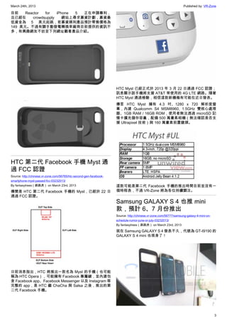 March 24th, 2013 Published by: VR-Zone
3
目前 Reactor for iPhone 5 正在申請專利，
且已經在 crowdsupply 網站上尋求募資計劃，募資最
低資金為 5 美元起跳，若募資順利產品預計零售價格為
149 美元。不過有關手動發電轉換率廠商目前提供的資訊不
多，有興趣網友不妨至下列網址觀看產品介紹。
HTC 第二代 Facebook 手機 Myst 通
過 FCC 認證
Source: http://chinese.vr-zone.com/56765/htc-second-gen-facebook-
smartphone-myst-passed-fcc-03232013/
By fantasytrees（跳跳虎） on March 23rd, 2013
傳聞是 HTC 第二代 Facebook 手機的 Myst，已經於 22 日
通過 FCC 認證。
日前消息指出，HTC 將推出一款名為 Myst 的手機（也可能
稱為 HTC Opera），可能擁有 Facebook 專屬鍵，並內建包
含 Facebook app、Facebook Messenger 以及 Instagram 等
完整的 app，是 HTC 繼 ChaCha 與 Salsa 之後，推出的第
二代 Facebook 手機。
HTC Myst 已經正式於 2013 年 3 月 22 日通過 FCC 認證；
訊息顯示該手機將支援 AT&T 常使用的 4G LTE 網路。隨著
HTC Myst 通過檢驗，相信這款新機極有可能在近日發表。
傳言 HTC Myst 擁有 4.3 吋、1280 x 720 解析度螢
幕，內建 Qualcomm S4 MSM8960, 1.5GHz 雙核心處理
器、1GB RAM / 16GB ROM，使用者無法透過 microSD 記
憶卡擴充儲存容量，配備 500 萬畫素相機（無法確認是否支
援 Ultrapixel 技術）與 160 萬畫素前置鏡頭。
這款可能是第二代 Facebook 手機的推出時間目前並沒有一
個時程表，不過 VR-Zone 將為各位持續關注。
Samsung GALAXY S 4 也推 mini
款，預計 6、7 月份推出
Source: http://chinese.vr-zone.com/56777/samsung-galaxy-4-mini-on-
schedule-rumor-june-or-july-03232013/
By fantasytrees（跳跳虎） on March 23rd, 2013
就在 Samsung GALAXY S 4 發表不久，代號為 GT-I9190 的
GALAXY S 4 mini 也現身了！
 