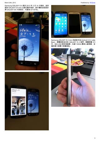 March 24th, 2013 Published by: VR-Zone
4
Samsung GALAXY S 4 甫於 2013 年 3 月 14 日發表，迷你
版的 GALAXY S 4 mini 已經在國外現身；該手機的造型設計
與 GALAXY S4 大致相仿，代號為 GT-I9190。
Samsung GALAXY S 4 mini 系統版本為 Android 4.2.2 Jelly
Bean，硬體規格並沒有 GALAXY S 4 強悍；硬體搭載 4.3
吋、960 x 540 解析度螢幕，內建 1.6GHz 雙核心處理器，並
擁有單卡與雙卡兩種規格。
 