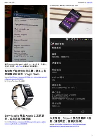 March 24th, 2013 Published by: VR-Zone
5
據悉 Samsung GALAXY S 4 將在 2013 年 6 月或 7 月推出，
若有任何消息，VR-Zone 將會為大家持續關注。
智慧型手錶潮流即將來襲？傳 LG 有
意開發同時再推 Google Glass
Source: http://chinese.vr-zone.com/56759/lg-want-to-develop-smartwatch-
and-google-glass-too-03232013/
By Christine.T on March 23rd, 2013
Sony Mobile 釋出 Xperia Z 系統更
新，或將改善死機問題
Source: http://chinese.vr-zone.com/56760/sony-mobile-xperia-z-update-
release-may-fix-death-issue-03232013/
By fantasytrees（跳跳虎） on March 23rd, 2013
今夏開測，Blizzard 發表免費牌卡遊
戲《爐石戰記：魔獸英雄傳》
Source: http://chinese.vr-zone.com/56739/blizzard-announced-
heartstone-hero-of-warcraft-at-pax-east-03222013/
 