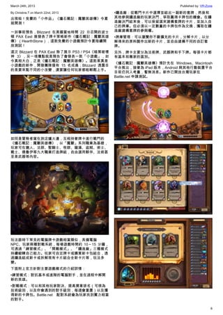 March 24th, 2013 Published by: VR-Zone
6
By Christine.T on March 22nd, 2013
出現啦！免費的「小作品」《爐石戰記：魔獸英雄傳》今夏
就開測！
一如事前預告，Blizzard 在美國當地時間 22 日召開的波士
頓 PAX East 展發表了牌卡策略新作《爐石戰記：魔獸英雄
傳》（HearthStone），這款免費的小遊戲預計今夏陸續開
放測試！
這次 Blizzard 在 PAX East 除了展示 PS3 / PS4《暗黑破壞
神 3》，另一項爆點就是預告了會發表一款「小遊戲」，如
今真相大白，正是《爐石戰記：魔獸英雄傳》。這款果真是
小遊戲的新作，開發團隊僅有 15 名成員；Blizzard 透露目
的是要來點不同的小改變，還要讓任何玩家都能輕鬆上手。
如同是冒險者窩在旅店爐火邊，互相持著牌卡進行戰鬥的
《爐石戰記：魔獸英雄傳》，以「魔獸」系列職業為基礎，
玩家可在獵人、法師、聖騎士、牧師、薩滿、盜賊、術士、
戰士、德魯伊等九大職業打造牌組，自由選用夥伴、法術甚
至是武器等內容。
玩法跟時下常見的電腦牌卡遊戲相當類似，具備電腦
NPC、玩家兩種對戰系統，每場遊戲時間約 10～15 分鐘，
可透過「練習模式」、「開戰模式」、「鑄造廠」三種模式
持續鍛鍊自己能力。玩家可自定牌卡或購買新卡包組合，透
過鑄造組成新卡或拆解現有卡片組合全新卡片等，玩法多
變。
下面附上官方針對主要遊戲模式的介紹詳情：
•練習模式：對抗基本或進階的電腦對手，並在過程中解開
新的英雄。
•對戰模式：可以和其他玩家對決、提高獎章排名（可視為
技術級別，以及你會遇到的對手級別，每週會重置）以及獲
得新的卡牌包。Battle.net 配對系統會為玩家找到實力相當
的對手。
•鑄造廠：從戰鬥卡片中選擇並組出一副新的套牌，然後和
其他參與鑄造廠的玩家決鬥，爭取贏得卡牌包的機會。在鑄
造廠決鬥結束後，可以保留選來建構套牌的卡片，並加入自
己的牌庫。但必須以一定數量的卡牌包作為交換，獲取在鑄
造廠建構套牌的參與權。
•牌庫管理：可以瀏覽你不斷擴充的卡片，分解卡片，以分
解得來的原料製作出新的卡片，並自由建構不同的自訂套
牌。
另外，牌卡主要分為法術牌、武器牌和手下牌。每張卡片都
有基本和專家的區別。
《爐石戰記：魔獸英雄傳》預計先在 Windows、Macintosh
平台推出，接著為 iPad 版本，Android 與其他行動裝置平台
目前仍列入考量，暫無消息。新作已開放台灣玩家在
Battle.net 申請測試。
 