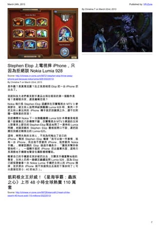 March 24th, 2013 Published by: VR-Zone
7
Stephen Elop 上電視摔 iPhone，只
因為拒絕談 Nokia Lumia 928
Source: http://chinese.vr-zone.com/56721/stephen-elop-throw-away-
iphone-just-because-nokia-lumia-928-03222013/
By Christine.T on March 22nd, 2013
是作戲？是真情流露？反正我是相信 Elop 把一台 iPhone 扔
出去了。
到底科技大老們看見對手產品出現在眼前的第一個動作是
啥？是瞇眼冷笑，還是撇嘴忽視？
Nokia 執行長 Stephen Elop 這禮拜在芬蘭電視台 MTV 3 參
與節目，被主持人追問神祕旗艦機 Lumia 928 時，竟然一手
把主持人拿出來的 iPhone 轉手就扔到鏡頭之外，還不忘附
贈一個無害的笑容！
到底傳聞中 Nokia 下一台旗艦機種 Lumia 928 本尊會是啥面
貌？趁著最近八卦傳聞不斷，芬蘭電視台 MTV 3 頻道的主持
人對著來上節目的 Stephen Elop 緊追地問了一連串的 Lumia
問題，老謀深算的 Stephen Elop 壓根就閉口不談，還把話
題拉到最近剛推出的 Lumia 620。
這時，拷問失敗的主持人，不知為何掏出了自己的
iPhone，緊抓 Stephen Elop 嚷著「我可以做一件事情，我
有一台 iPhone，而且我不想要用 iPhone，我想要用 Nokia
手機」，順著話題的 Elop 接過手機表示：「讓我來幫你保
管他吧！」，一個轉手就把 iPhone 扔出螢幕外面，這時只
見清脆地手機著地聲音在攝影棚裡響起。
瞧著自己的手機莫名其妙被扔出去，又聽見手機重擊地板的
聲音，主持人仍然一臉鎮定繼續追問 Lumia 928，因為 Elop
已經保證會拿一台 Nokia Lumia 手機把主持人的 iPhone 換
掉，至於那台 iPhone 就不知道飛出去後的下落如何了（可
以直接拉到 0：40 的地方）。
凱莉根女王好威！《星海爭霸：蟲族
之心》上市 48 小時全球熱賣 110 萬
套
Source: http://chinese.vr-zone.com/56726/starcraft-2-heart-of-the-
swarm-40-hours-sold-110-millions-03222013/
By Christine.T on March 22nd, 2013
 