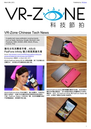 March 26th, 2013 Published by: VR-Zone
1
VR-Zone Chinese Tech News
A weekly tech news publication covering brands
such as Apple, Samsung, Google, Microsoft, Intel,
Facebook, AMD, NVIDIA, ARM, ASUS, iPhone,
Android, iPad
搶攻女性消費者市場，ASUS
PadFone Infinity 魅力桃寫真搶先看
Source: http://chinese.vr-zone.com/57007/asus-padfone-infinity-pink-
preview-but-tablet-part-only-one-gray-color-03262013/
By fantasytrees（跳跳虎） on March 26th, 2013
ASUS PadFone Infinity 於 26 日開始預購，除了先前曝光的
洗鍊灰外，亦針對女性消費者推出魅力桃。
ASUS PadFone Infinity 共有洗鍊灰、魅力桃雙色，均採用全
黑的正面設計，但魅力紅的機身背面及側面皆為桃紅配色；
不過，PadFone Station 只有灰色一種，並沒有專屬的桃紅
平板電腦基座，是略嫌可惜之處。
ASUS PadFone Infinity 擁有專屬的翻頁式皮套，但由於該手
機並沒有電池蓋設計，所以這個皮套是以保護殼的方式與手
機結合；另外，在 PadFone Infinity 與 PadFone Station 組
合時，必須拆下翻頁式皮套才能使用。
 