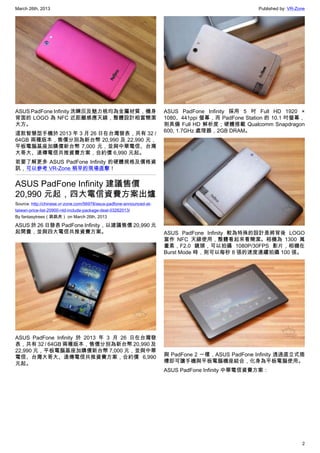 March 26th, 2013 Published by: VR-Zone
2
ASUS PadFone Infinity 洗鍊灰及魅力桃均為金屬材質，機身
背面的 LOGO 為 NFC 近距離感應天線，整體設計相當簡潔
大方。
這款智慧型手機於 2013 年 3 月 26 日在台灣發表，共有 32 /
64GB 兩種版本，售價分別為新台幣 20,990 及 22,990 元，
平板電腦基座加購價新台幣 7,000 元，並與中華電信、台灣
大哥大、遠傳電信共推資費方案，合約價 6,990 元起。
若要了解更多 ASUS PadFone Infinity 的硬體規格及價格資
訊，可以參考 VR-Zone 稍早的現場直擊！
ASUS PadFone Infinity 建議售價
20,990 元起，四大電信資費方案出爐
Source: http://chinese.vr-zone.com/56978/asus-padfone-announced-at-
taiwan-price-list-20900-ntd-include-package-deal-03262013/
By fantasytrees（跳跳虎） on March 26th, 2013
ASUS 於 26 日發表 PadFone Infinity，以建議售價 20,990 元
起開賣，並與四大電信共推資費方案。
ASUS PadFone Infinity 於 2013 年 3 月 26 日在台灣發
表，共有 32 / 64GB 兩種版本，售價分別為新台幣 20,990 及
22,990 元，平板電腦基座加購價新台幣 7,000 元，並與中華
電信、台灣大哥大、遠傳電信共推資費方案，合約價 6,990
元起。
ASUS PadFone Infinity 採用 5 吋 Full HD 1920 ×
1080、441ppi 螢幕，而 PadFone Station 的 10.1 吋螢幕，
則具備 Full HD 解析度；硬體搭載 Qualcomm Snapdragon
600, 1.7GHz 處理器，2GB DRAM。
ASUS PadFone Infinity 較為特殊的設計是將背後 LOGO
當作 NFC 天線使用，整體看起來看簡潔。相機為 1300 萬
畫素，F2.0 鏡頭，可以拍攝 1080P/30FPS 影片，相機在
Burst Mode 時，則可以每秒 8 張的速度連續拍攝 100 張。
與 PadFone 2 一樣，ASUS PadFone Infinity 透過直立式插
槽即可讓手機與平板電腦機座結合，化身為平板電腦使用。
ASUS PadFone Infinity 中華電信資費方案：
 